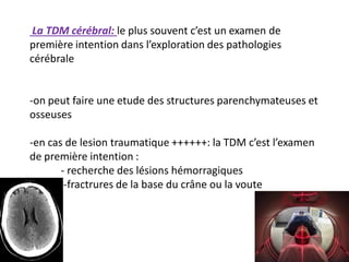 La TDM cérébral: le plus souvent c’est un examen de
première intention dans l’exploration des pathologies
cérébrale
-on peut faire une etude des structures parenchymateuses et
osseuses
-en cas de lesion traumatique ++++++: la TDM c’est l’examen
de première intention :
- recherche des lésions hémorragiques
-fractrures de la base du crâne ou la voute
 