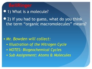 BellRinger
1) What is a molecule?
2) If you had to guess, what do you think
the term “organic macromolecules” means?
• Mr. Bowden will collect:
• Illustration of the Nitrogen Cycle
• NOTES: Biogeochemical Cycles
• Sub Assignment: Atoms & Molecules
 
