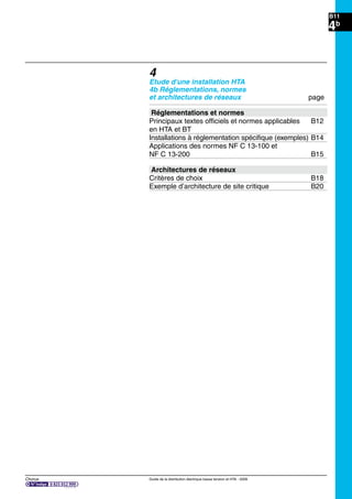 Chorus Guide de la distribution électrique basse tension et HTA - 2009
B11
4b
4
Etude d'une installation HTA
4b Réglementations, normes
et architectures de réseaux page
Réglementations et normes
Principaux textes ofﬁciels et normes applicables B12
en HTA et BT
Installations à réglementation spéciﬁque (exemples) B14
Applications des normes NF C 13-100 et
NF C 13-200 B15
Architectures de réseaux
Critères de choix B18
Exemple d’architecture de site critique B20
 
