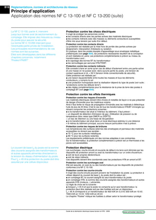 B16
www.schneider-electric.frGuide de la distribution électrique basse tension et HTA - 2009
Réglementations, normes et architectures de réseaux
Principe d’application
Application des normes NF C 13-100 et NF C 13-200 (suite)
Le courant de base IB
du poste est la somme
des courants assignés des transformateurs
et autres appareils alimentés directement à
la tension du réseau d’alimentation du poste.
Pour IB
> 45 A la protection du poste doit être
assurée par une cellule disjoncteur.
Protection contre les chocs électriques
Il s’agit de protéger les personnes contre :
@ les contacts directs avec les parties actives des matériels électriques
@ les contacts indirects avec des masses ou éléments conducteurs susceptibles
d'être mis sous tension par suite d'un défaut.
Protection contre les contacts directs
La protection est réalisée par la mise hors de portée des parties actives par
éloignement, interposition d'obstacle ou isolation.
En pratique, dans les postes équipés d'appareillage sous enveloppe métallique
préfabriquée (voir page B68), les protections nécessaires résultent de la conception
et sont réalisées en usine. Les protections complémentaires à prévoir au niveau du
transformateur sont :
@ le capotage des bornes BT du transformateur
@ les verrouillages par serrures HTA/TR/BT.
Protection contre les contacts indirects
Elle consiste à faire en sorte qu'en cas de défaut d'isolement entre une partie active
et une masse on ne puisse avoir, dans aucune partie du poste, une tension de
contact supérieure à UL = 50 V (tension limite conventionnelle de sécurité).
Cette protection est réalisée par :
@ une liaison équipotentielle entre toutes les masses et tous les éléments
conducteurs, y compris le sol
@ une protection homopolaire dont la réalisation dépend du type de poste (voir suite :
"protections contre les défauts terre")
@ des règles complémentaires pour la résistance de la prise de terre des postes à
comptage BT (voir page B58).
Protection contre les effets thermiques
Protection contre les risques d'incendie
Les matériels électriques doivent être choisis et installés de façon à ne pas présenter
de danger d'incendie pour les matériaux voisins.
Ainsi il faut éviter le risque de propagation d’incendie avec les matériels à diélectrique
huile de plus de 25 litres. C'est le cas de tous les transformateurs HTA/BT immergés qui
doivent comporter les protections suivantes :
@ si le transformateur est situé à l’intérieur du bâtiment, il faut prévoir :
_ un dispositif de détection d’émission de gaz, d’élévation de pression ou de
température (bloc relais type DMCR ou DGPT2)
_ un bac de rétention ou une fosse de récupération
@ si le transformateur est situé dans un local électrique extérieur à une distance
u 8 mètres du bâtiment principal, aucune mesure particulière n'est à prévoir.
Protection contre les risques de brûlures
Les températures des surfaces externes des enveloppes et panneaux des matériels
accessibles ne doivent pas excéder :
@ 70 °C pour les surfaces métalliques
@ 80 °C pour les surfaces isolantes.
Les équipements préfabriqués ont des normes adaptées à ces contraintes.
Sur le transformateur, la protection complémentaire à prévoir est un thermostat si les
parois sont accessibles.
Protection électrique
Les surcharges, courts-circuits et courants de défaut à la terre sont éliminés par les
dispositifs de protection amont ou aval du transformateur sur un ordre d'ouverture :
@ soit de leurs propres déclencheurs
@ soit de relais indirects.
Ces dispositifs doivent être coordonnés avec les protections HTA en amont et BT.
Protection contre les surcharges aval
Elle est assurée, en aval du ou des transformateurs par les dispositifs de protection
conformes à la NF C 15-100.
Protection contre les courts-circuits
Il s'agit des courts-circuits pouvant provenir de l'installation du poste. La protection à
utiliser dépend du courant de base IB
du poste dont la valeur est :
@ en comptage BT, le courant assigné du seul transformateur du poste
@ en comptage HTA, la somme des courants assignés des transformateurs et autres
appareils HTA (moteurs...) alimentés.
La règle de choix est la suivante :
@ lorsque IB
i 45 A et que le poste ne comporte qu'un seul transformateur, la
protection peut être réalisée soit par des fusibles soit par un disjoncteur.
IB
= 45 A correspond à un transformateur de 400 kVA en 5,5 kV, 630 kVA en 10 kV,
1000 kVA en 15 kV, 1250 kVA en 20 kV.
Le chapitre "Postes" indique les fusibles à utiliser selon le transformateur protégé.
La NF C 13-100, partie 4, intervient
jusqu'aux bornes aval de sectionnement du
comptage. Elle impose des mesures au niveau
du poste pour assurer la sécurité.
La norme NF C 13-200 intervient pour
l'éventuelle partie privée de l'installation.
Les principales recommandations de ces
normes sont les suivantes.
Elles sont développées dans les différents
chapitres concernés, notamment
"Postes HTA/BT"
 