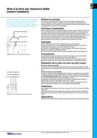 Chorus Guide de la distribution électrique basse tension et HTA - 2009
B25
4c
Mise à la terre par réactance faible
(neutre impédant)
LN
Réalisation de mise à la terre pour neutre non accessible
Schéma de principe
Une réactance est intercalée volontairement entre le point neutre et la terre.
Pour les réseaux de tension supérieure à 20 kV, on préfère en effet utiliser une
réactance plutôt qu’une résistance pour des raisons de difﬁculté de réalisation dues
au dégagement de chaleur en cas de défaut.
Technique d’exploitation
Dans ce type de schéma, l’impédance selﬁque limite le courant de défaut à la terre Ik1,
tout en permettant un bon écoulement des surtensions. Mais par conséquent, des
protections doivent intervenir automatiquement pour éliminer le premier défaut.
Pour réduire les surtensions de manoeuvre et permettre une détection simple, il faut
que le courant ILN soit très supérieur au courant capacitif total du réseau Ic.
Dans les réseaux de distribution, on adopte des valeurs élevées (300 à 1000 A),
faciles à détecter et permettant l’écoulement des surtensions de foudre.
Avantages
@ Ce schéma permet de limiter l’amplitude des courants de défaut.
@ Il permet la mise en œuvre de protections sélectives simples si le courant de
limitation est très supérieur au courant capacitif du réseau.
@ La bobine, de faible résistance, n’a pas à dissiper une puissance thermique
élevée, ce qui réduit son dimensionnement.
@ En HTA, le coût de cette solution est plus avantageux qu’avec une résistance.
Inconvénients
@ La continuité de service du départ en défaut moins bonne qu’en neutre isolé :
le défaut terrre doit être éliminé (coupure au premier défaut)
@ Lors de l’élimination des défauts terre, des surtensions importantes peuvent
apparaître, dues à des résonances entre la réactance et la capacité du réseau.
Réalisation de la mise à la terre du point neutre
Neutre du réseau accessible
Si le neutre du réseau est accessible (existence d’enroulements couplés en étoile
avec neutre sorti), la résistance de mise à la terre peut être branchée entre neutre et
terre.
Neutre du réseau non accessible
Lorsque le neutre n’est pas accessible (enroulement en triangle) ou lorsque l’étude
du plan de protection en démontre l’intérêt, on réalise un point neutre artiﬁciel par
une bobine de point neutre (BPN) raccordée sur le jeu de barres ; elle est réalisée
par une bobine zig-zag avec neutre sorti (ﬁgure ci-contre).
L’impédance entre les deux parties de l’enroulement, essentiellement selﬁque et
faible, limite le courant à des valeurs supérieures à 100 A.
L’ajout d’une résistance de limitation entre le point neutre de la bobine et la terre
permet d’abaisser l’amplitude du courant de défaut (isolement HTA).
Protections
@ Le réglage de la protection se situe au niveau de 10 à 20 % du courant de défaut
maximum.
@ La protection est moins contraignante que dans le cas de la mise à la terre par
résistance, d’autant plus que ILN est important puisque Ic est inférieur au courant
limité.
Applications
Réseaux HTA de distribution publique (courants de plusieurs centaines d’ampères).
Ic
Ik1ILN
LN
Réalisation de mise à la terre pour neutre accessible
Ce schéma limite le courant de défaut à la terre
et permet un bon écoulement des surtensions.
Mais il impose le déclenchement sur défaut
avec des valeurs élevés (ex : 300 ou 1000 A sur
le neutre HTA des postes sources HTB/HTA)
 