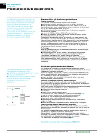 B30
www.schneider-electric.frGuide de la distribution électrique basse tension et HTA - 2009
Plan de protection
Protections
Présentation et étude des protections
Présentation générale des protections
Rôle des protections
Les buts visés par les dispositifs de protection sont multiples :
@ participer à la protection des personnes contre les dangers électriques
@ éviter les détériorations des matériels (un court-circuit triphasé sur un jeu de
barres HTA peut faire fondre jusqu’à 50 kg de cuivre en 1 seconde ; la température
de l’arc peut dépasser en son centre 10 000 °C)
@ limiter les contraintes thermiques, diélectriques et mécaniques auxquelles
sont soumis ces matériels
@ préserver la stabilité et la disponibilité de l’énergie du réseau
@ protéger les installations voisines (par exemple, réduire les tensions induites
par un défaut dans les circuits proches).
Pour atteindre ces objectifs le système de protection d’un réseau associant ces
dispositifs doit avoir des qualités de rapidité, de ﬁabilité et permettre la sélectivité
Cependant, il faut être conscient des limites des protections : elles ne peuvent pas
empêcher les perturbations, mais seulement limiter leurs effets et leur durée. De
plus, leur choix est souvent un compromis technico-économique qui dépend, au
delà des impositions réglementaires, du niveau de sécurité et de disponibilité de
l’alimentation en énergie électrique souhaité.
Technologie
Après les premières protections qui étaient électromécaniques, deux technologies
sont actuellement disponibles :
@ protections analogiques, qui sont limitées à des utilisations pour lesquelles :
_ le nombre de fonctions à réaliser en un point est réduit (environ 3 max.)
_ les mesures effectuées ne sont utilisées que par les protections
@ protections numériques exemple Sepam, qui offrent, dans un volume plus
réduit des possibilités plus larges, notamment de communication via les réseaux
numériques leur permettant de s’intégrer dans des systèmes de supervision des
installations.
Etude des protections d’un réseau
Une protection se compose d’une chaîne constituée des éléments suivants :
@ capteur de mesure - courant et/ou tension - fournissant les informations de mesure
nécessaires à la détection des défauts,
@ relais de protection, chargé de la surveillance permanente de l’état électrique du
réseau, jusqu’à l’élaboration des ordres d’élimination des parties défectueuses, et
leur commande par le circuit de déclenchement,
@ organe de coupure dans sa fonction d’élimination de défaut : disjoncteur,
interrupteur-fusible, contacteur-fusible.
Déﬁnition du système de protection (plan de protection)
La première étape de l’étude du système de protection d’un réseau consiste à
déﬁnir les fonctions de protection nécessaires et la structure globale de l’ensemble,
de façon cohérente et adaptée au réseau.
Cette étape, appelée plan de protection déﬁnit les dispositifs de protection contre les
principaux défauts pouvant affecter les réseaux et les machines :
@ courts-circuits, entre phases et phase-terre
@ surcharges
@ défauts propres aux machines tournantes.
Le choix est fait dans la liste codiﬁées des fonctions disponibles page B32.
Le plan de protection doit prendre en compte les éléments suivants :
@ architecture, taille et différents modes d’exploitation du réseau
@ schémas de liaison à la terre (régime de neutre)
@ caractéristiques des sources de courant et contributions en cas de défaut
@ types de charges
@ besoin de disponibilité d’énergie électrique des diverses zones d’installation.
Détermination des réglages des protections (sélectivité)
Ensuite, il faut déﬁnir le réglage de chaque fonction de protection pour permettre
les performances optimales dans l’exploitation du réseau et pour tous les modes de
fonctionnement.
Les valeurs de réglages adaptées sont issues de calculs complets basés sur les
caractéristiques détaillées des éléments de l’installation.
Ce type d’étude s’effectue maintenant couramment à l’aide d’outils logiciels
spécialisés ; ils permettent d’expliquer le comportement du réseau sur anomalie et
donnent les valeurs de réglage pour chaque fonction de protection.
Les divers modes de sélectivité sont présentés page B34.
Pour détails consulter le Guide de la protection, réf CG0021FR
Les dispositifs de protection surveillent en
permanence l’état électrique des éléments
d’un réseau et provoquent leur mise hors
tension (par exemple l’ouverture d’un
disjoncteur), lorsque ces éléments sont
le siège d’une perturbation indésirable :
court-circuit, défaut d’isolement…
L’association de ces dispositifs constitue le
système de protection ; il dépend de la
structure du réseau, de son régime
de neutre et des matériels installés.
L’étude des protections d’un réseau se
décompose en 2 étapes distinctes :
@ la déﬁnition du système de protection, encore
appelée plan de protection
@ la détermination des réglages de chaque
unité de protection, encore appelée
coordination des protections ou
sélectivité.
Chaîne de protection
Capteur
Coupure
Mesure
Commande
Relais de
protection
Traitement
 