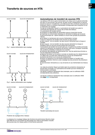 Chorus Guide de la distribution électrique basse tension et HTA - 2009
B43
4e
Transferts de sources en HTA
Automatismes de transfert de sources HTA
Les tableaux HTA dont la perte d’alimentation est critique sont en général alimentés
par deux ou trois sources. Ces sources, de type normal, remplacement ou secours
peuvent se secourir mutuellement, une d’elle pouvant être constituée de groupes de
production interne. Le schéma d’alimentation correspondant peut comporter ou non
un disjoncteur de couplage.
Ce type de conﬁguration requiert un automatisme de transfert pour gérer la
commande des appareils de coupure des arrivées des tableaux.
Un automatisme de transfert permet :
@ d’améliorer la disponibilité de l’alimentation secours mutuel des sources
@ d’optimiser la consommation électrique en alimentant le tableau par la source
la plus économique (ex : options tarifaires ou source avec groupes de production
interne)
@ de réaliser la maintenance de la source d’alimentation normale.
Il assure la séquence de transfert entre sources qui peut se faire :
@ avec coupure : lors du transfert, les deux source n’alimentent pas la charge en
parallèle.
@ sans coupure : lors du transfert, les deux sources alimentent la charge en
parallèle et dans ce cas ces sources doivent être synchrones.
L’automatisme de transfert est souvent géré par un système de contrôle-commande
associé à la distribution de puissance qui permet, entre autre, d’analyser l’ensemble
des conditions préalables à l’exécution d’un transfert :
@ cohérence des appareils de sectionnement (ex : tous les sectionneurs fermés ou
tous les disjoncteurs embrochés)
@ absence de tension sur la source à normale ne résultant pas d’un déclenchement
sur défaut aval, qui serait alors réalimenté par la source de remplacement.
@ présence de tension sur la source de remplacement
@ tension et fréquence et le cas échéant phase permettant un transfert sans
couplage (production interne) ou avec couplage (sources provenant de producteurs
différents)
@ seuil de tension rémanente sur un jeu de barres en cas d’alimentation de moteurs,
etc.
Les relais de protection Sepam permettent gérer les protections nécessaires et
peuvent être connectés à un automatisme de transfert par leurs interfaces de
communication numériques.
Les ﬁgures ci-dessous représentent deux exemples, avec la codiﬁcation ANSI
correspondantes des protections.
Les ﬁgures ci-dessous représentent deux exemples avec la codiﬁcation ANSI
(voir page B32) correspondant.
source normale source de remplacement
La présence d’un couplage implique des fonctions de synchronisme (Synchro-check
type ANSI 25) et le cas échéant de découplage pour éviter la perturbation mutuelle
des sources (cas d’un réseau public et d’une source autonome)
source normale source de remplacement
source normale source de remplacement
25
G
source normale source de remplacement
27
27R
59
Source 1
F ¨ O
O ¨ F
F
Source 2
50
50N
M
Fig. 1 : reprise d’alimentation sans couplage
Fig. 2 : reprise d’alimentation avec couplage
Protection de couplage entre 2 réseaux
Transfert automatique de source
 