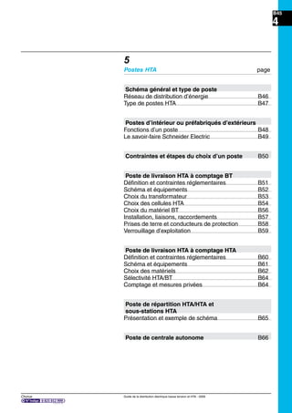B45
Chorus Guide de la distribution électrique basse tension et HTA - 2009
4
5
Postes HTA page
Schéma général et type de poste
Réseau de distribution d’énergie B46
Type de postes HTA B47
Postes d’intérieur ou préfabriqués d’extérieurs
Fonctions d’un poste B48
Le savoir-faire Schneider Electric B49
Contraintes et étapes du choix d’un poste B50
Poste de livraison HTA à comptage BT
Déﬁnition et contraintes réglementaires B51
Schéma et équipements B52
Choix du transformateur B53
Choix des cellules HTA B54
Choix du matériel BT B56
Installation, liaisons, raccordements B57
Prises de terre et conducteurs de protection B58
Verrouillage d’exploitation B59
Poste de livraison HTA à comptage HTA
Déﬁnition et contraintes réglementaires B60
Schéma et équipements B61
Choix des matériels B62
Sélectivité HTA/BT B64
Comptage et mesures privées B64
Poste de répartition HTA/HTA et
sous-stations HTA
Présentation et exemple de schéma B65
Poste de centrale autonome B66
 