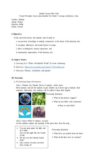 Guided Lesson Plan Task
Create 60-minute lesson plan intended for Grade 7, average proficiency class.
Lachica, Melody
Ariega, Reylee
Mayores, Rollie
Eneria, Gwenn
I. Objectives
At the end of the lesson, the students must be able to:
a. use previous knowledge in making connections to the theme of the listening text;
b. recognize alliteration and sound devices in songs;
c. listen to distinguish sensory expression; and
d. demonstrate appreciation of the listening text.
II. Subject Matter
A. Listening Text: “What a Wonderful World” by Louis Armstrong
B. Reference: https://www.youtube.com/watch?v=CWzrABouycE
C. Materials: Pictures, worksheets, and speaker
III. Procedure
A. Pre-listening Stage (20 minutes)
Task 1: Thumbs Up, Thumbs Down (7 minutes, whole class)
Show pictures and ask the students to give thumbs up or down sign to indicate their
response. Afterwards, few students will be called to share their insights.
Processing Questions:
1. What do the pictures suggest?
2. What do you think is the connection
of these to each other?
Task 2: Guess What? (5 minutes, by pair)
Let the students analyze the meaning of the given lines from the song.
Processing Questions:
1. What have you noticed from the lines?
2. What do the lines have in common?
 You just gotta ignite the light and
let it shine,
Just own the night like the Fourth
of July
 Do you ever feel already buried
deep?
 Like a house of cards, one blow
from caving in?
 