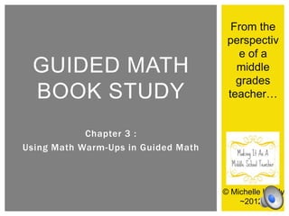 From the
                                      perspectiv
                                         e of a
 GUIDED MATH                            middle
                                        grades
 BOOK STUDY                           teacher…


            Chapter 3 :
Using Math Warm-Ups in Guided Math



                                     © Michelle Lundy
                                         ~2012~
 