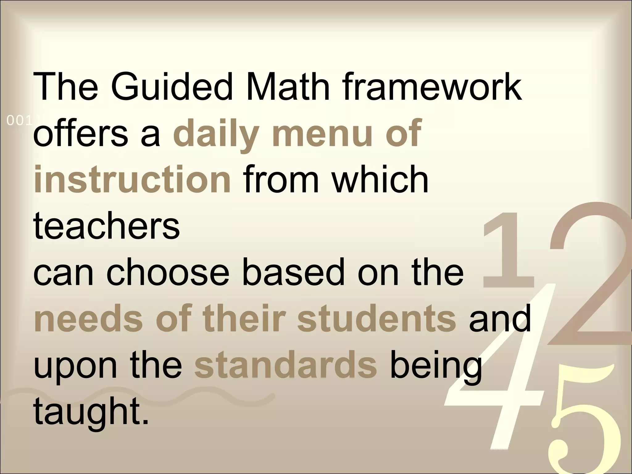 The Guided Math framework offers a  daily menu of instruction  from which teachers can choose based on the  needs of their students   and upon the  standards  being  taught. 