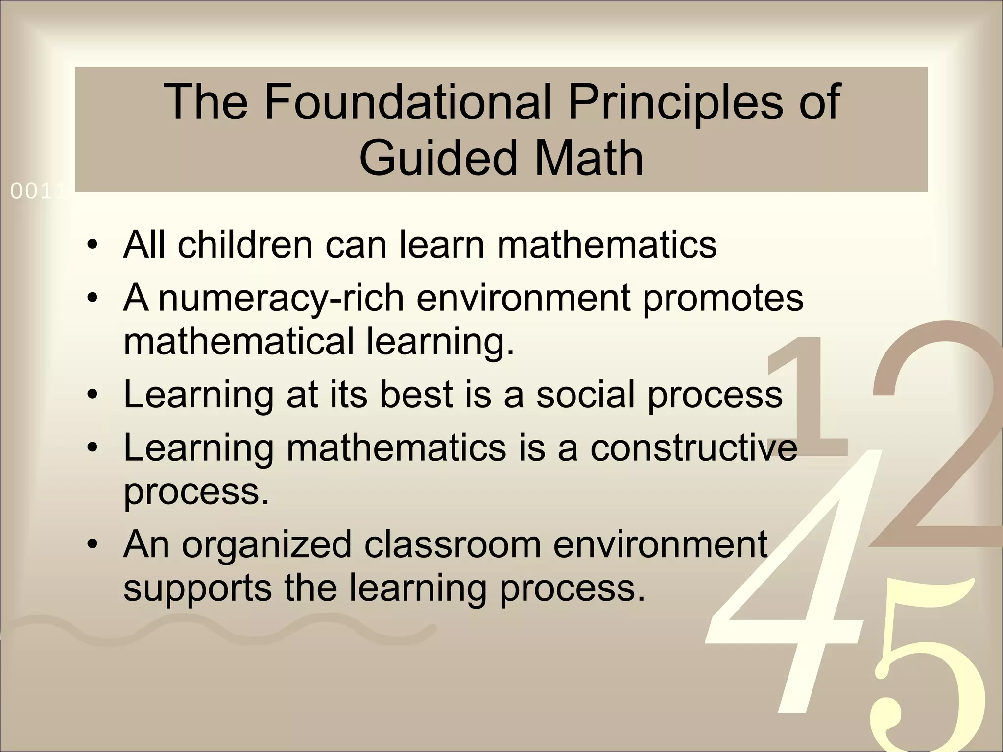 The Foundational Principles of Guided Math All children can learn mathematics A numeracy-rich environment promotes mathematical learning. Learning at its best is a social process Learning mathematics is a constructive process. An organized classroom environment supports the learning process. 