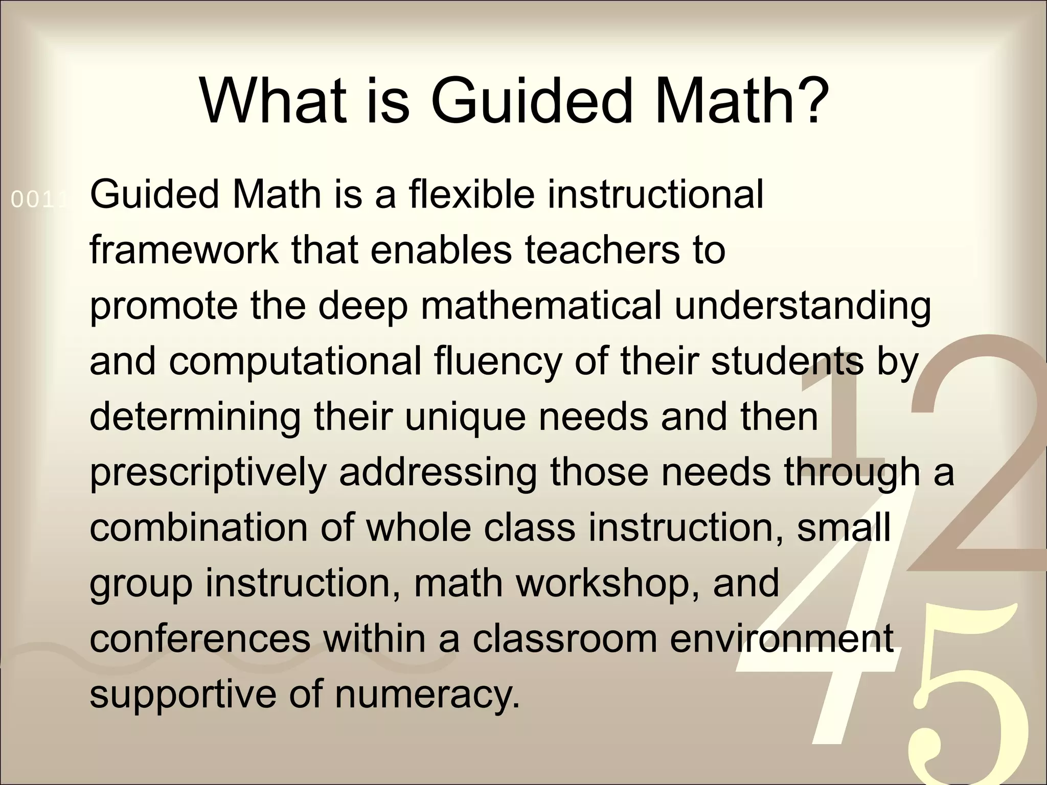 What is Guided Math? Guided Math is a flexible instructional  framework that enables teachers to promote the deep mathematical understanding  and computational fluency of their students by  determining their unique needs and then  prescriptively addressing those needs through a  combination of whole class instruction, small  group instruction, math workshop, and  conferences within a classroom environment  supportive of numeracy. 