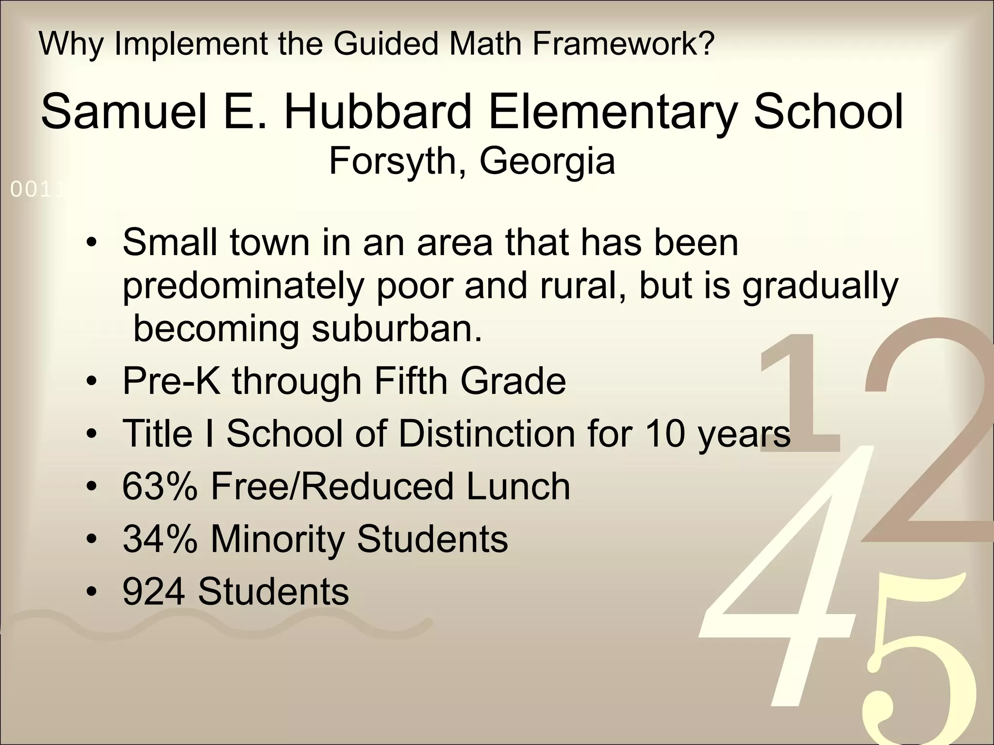 Samuel E. Hubbard Elementary School Forsyth, Georgia Small town in an area that has been predominately poor and rural, but is gradually  becoming suburban. Pre-K through Fifth Grade Title I School of Distinction for 10 years 63% Free/Reduced Lunch 34% Minority Students 924 Students Why Implement the Guided Math Framework? 