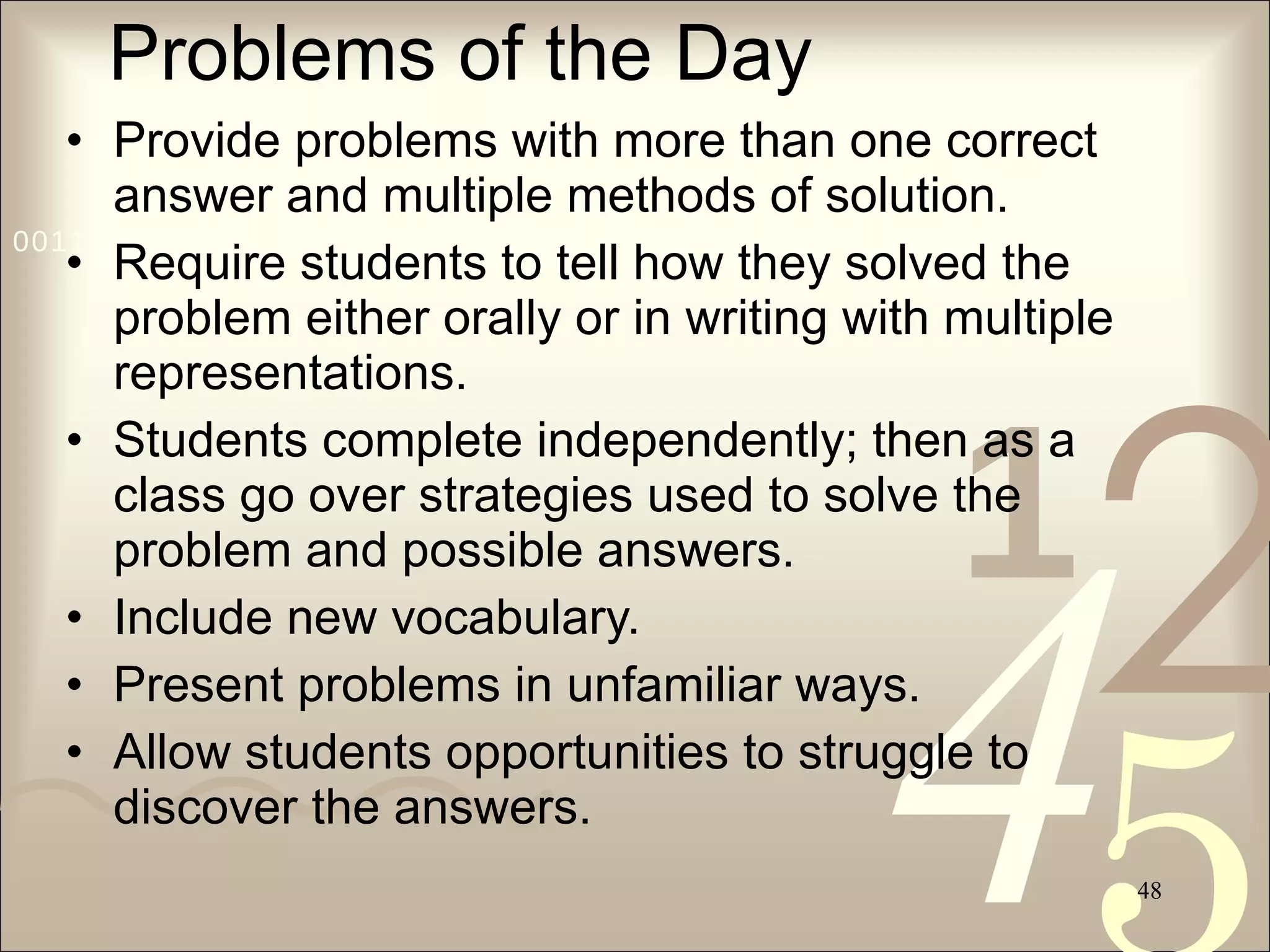 Problems of the Day Provide problems with more than one correct answer and multiple methods of solution. Require students to tell how they solved the problem either orally or in writing with multiple representations. Students complete independently; then as a class go over strategies used to solve the problem and possible answers. Include new vocabulary. Present problems in unfamiliar ways. Allow students opportunities to struggle to discover the answers.  