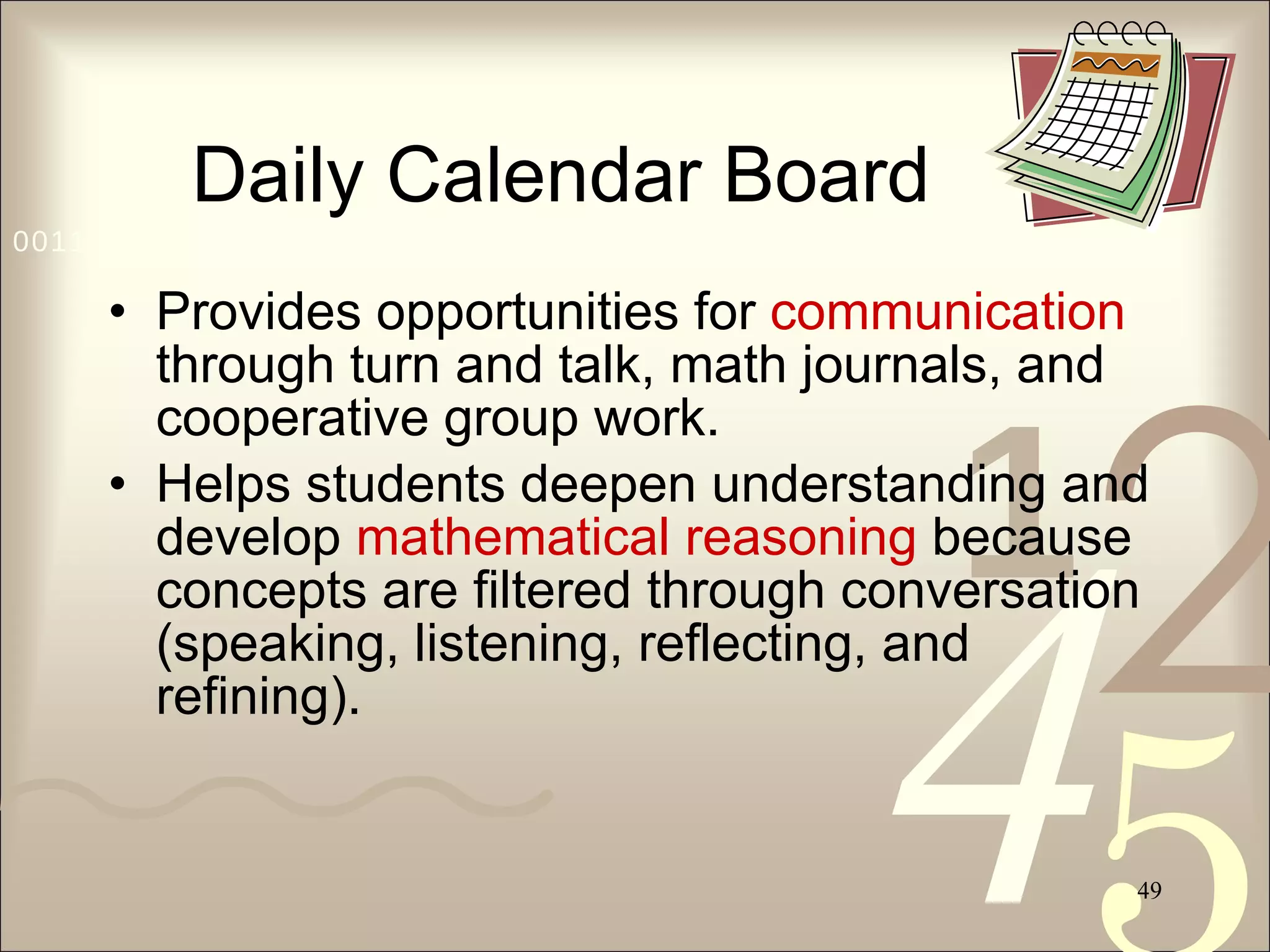 Daily Calendar Board Provides opportunities for  communication  through turn and talk, math journals, and cooperative group work. Helps students deepen understanding and develop  mathematical reasoning  because concepts are filtered through conversation (speaking, listening, reflecting, and refining). 