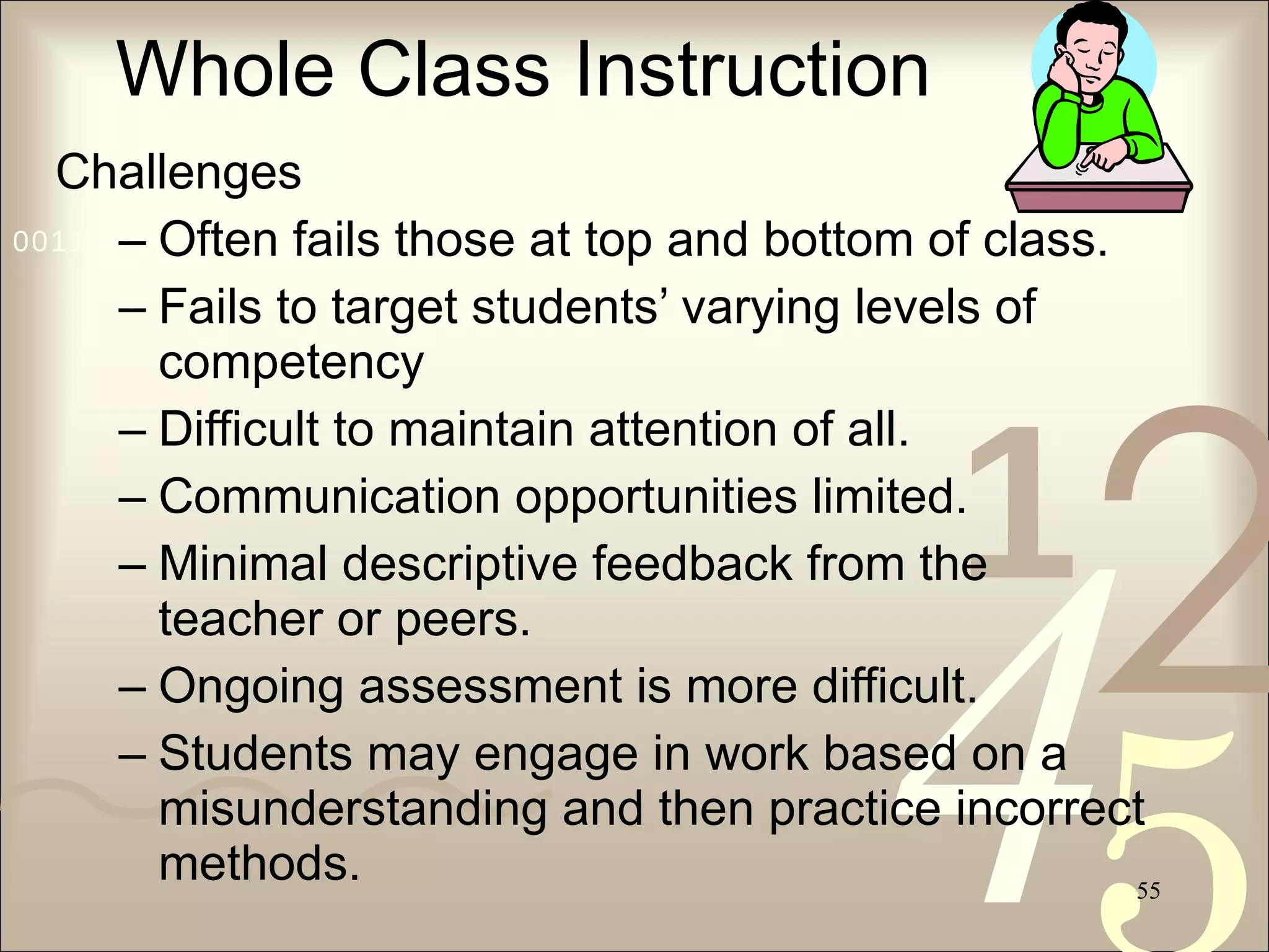 Whole Class Instruction Challenges Often fails those at top and bottom of class. Fails to target students’ varying levels of competency Difficult to maintain attention of all. Communication opportunities limited. Minimal descriptive feedback from the teacher or peers. Ongoing assessment is more difficult. Students may engage in work based on a misunderstanding and then practice incorrect methods. 