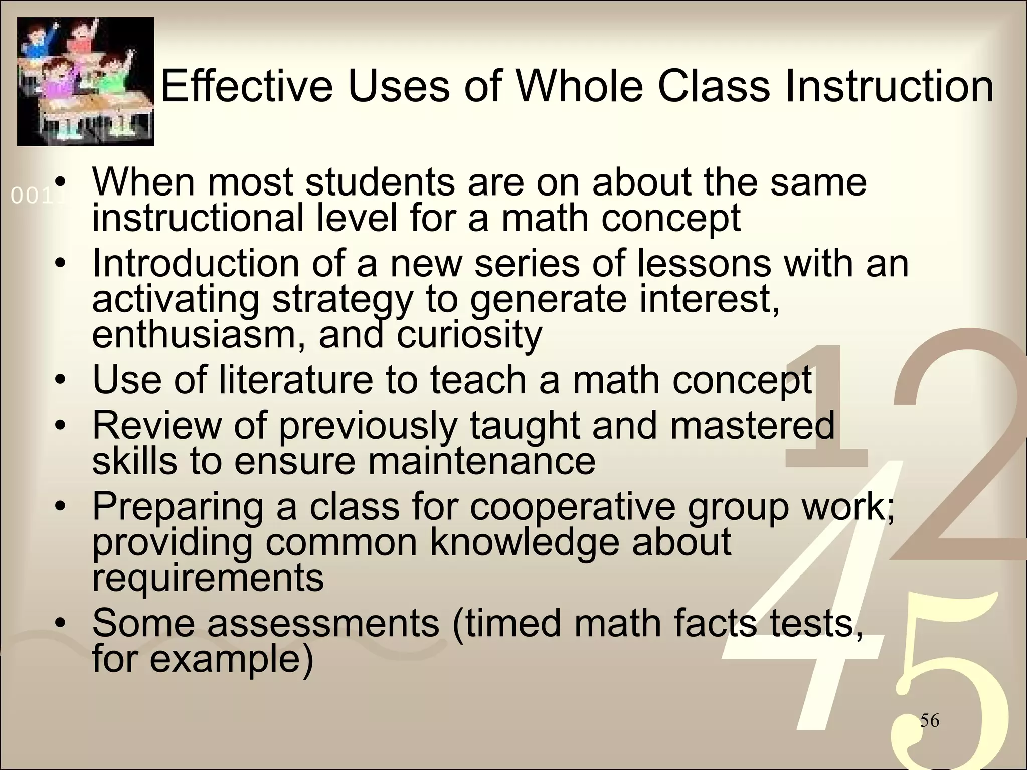 Effective Uses of Whole Class Instruction When most students are on about the same instructional level for a math concept Introduction of a new series of lessons with an activating strategy to generate interest, enthusiasm, and curiosity Use of literature to teach a math concept Review of previously taught and mastered skills to ensure maintenance Preparing a class for cooperative group work; providing common knowledge about requirements Some assessments (timed math facts tests, for example)  