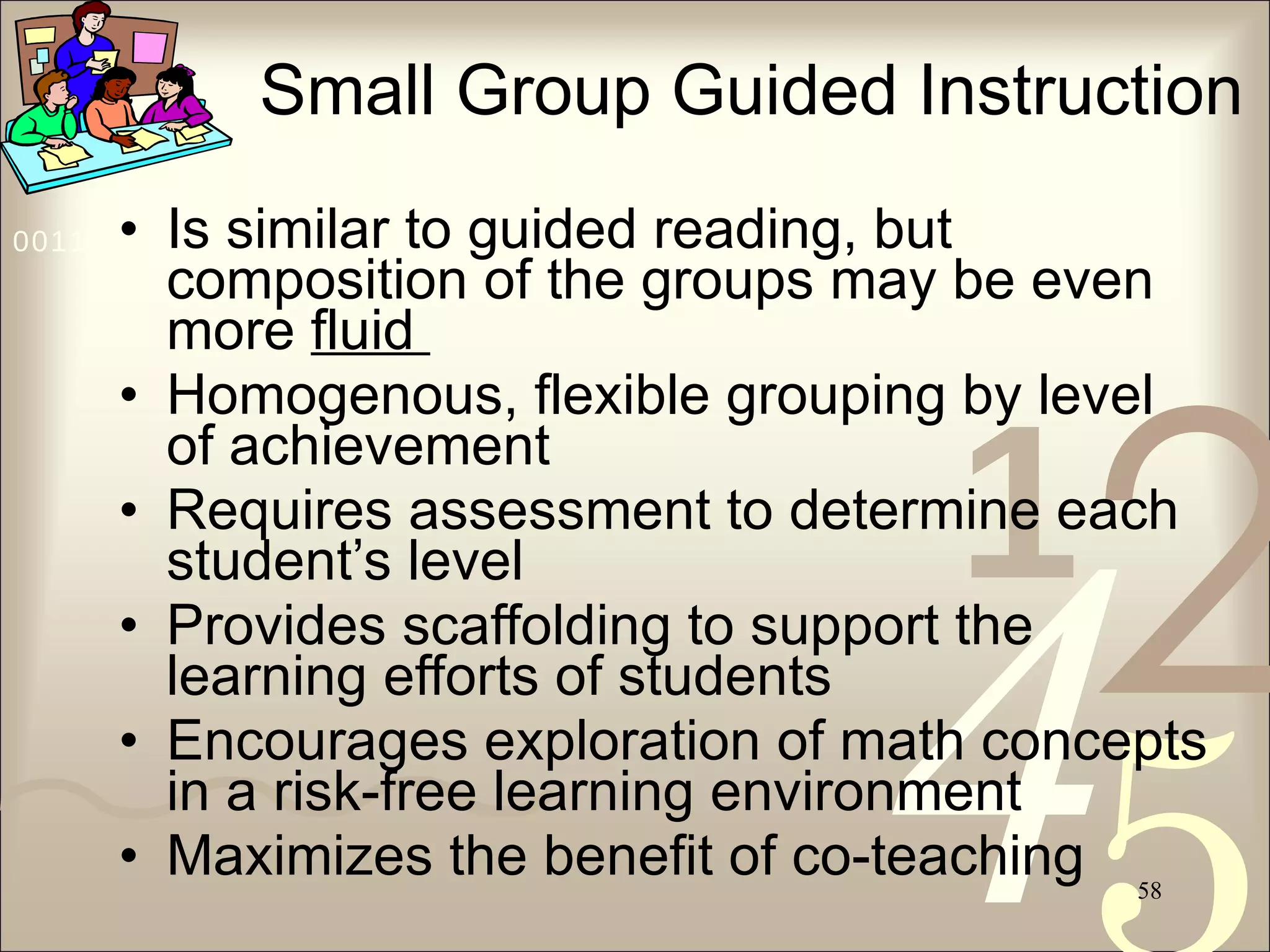 Small Group Guided Instruction Is similar to guided reading, but composition of the groups may be even more  fluid  Homogenous, flexible grouping by level of achievement Requires assessment to determine each student’s level Provides scaffolding to support the learning efforts of students Encourages exploration of math concepts in a risk-free learning environment Maximizes the benefit of co-teaching 