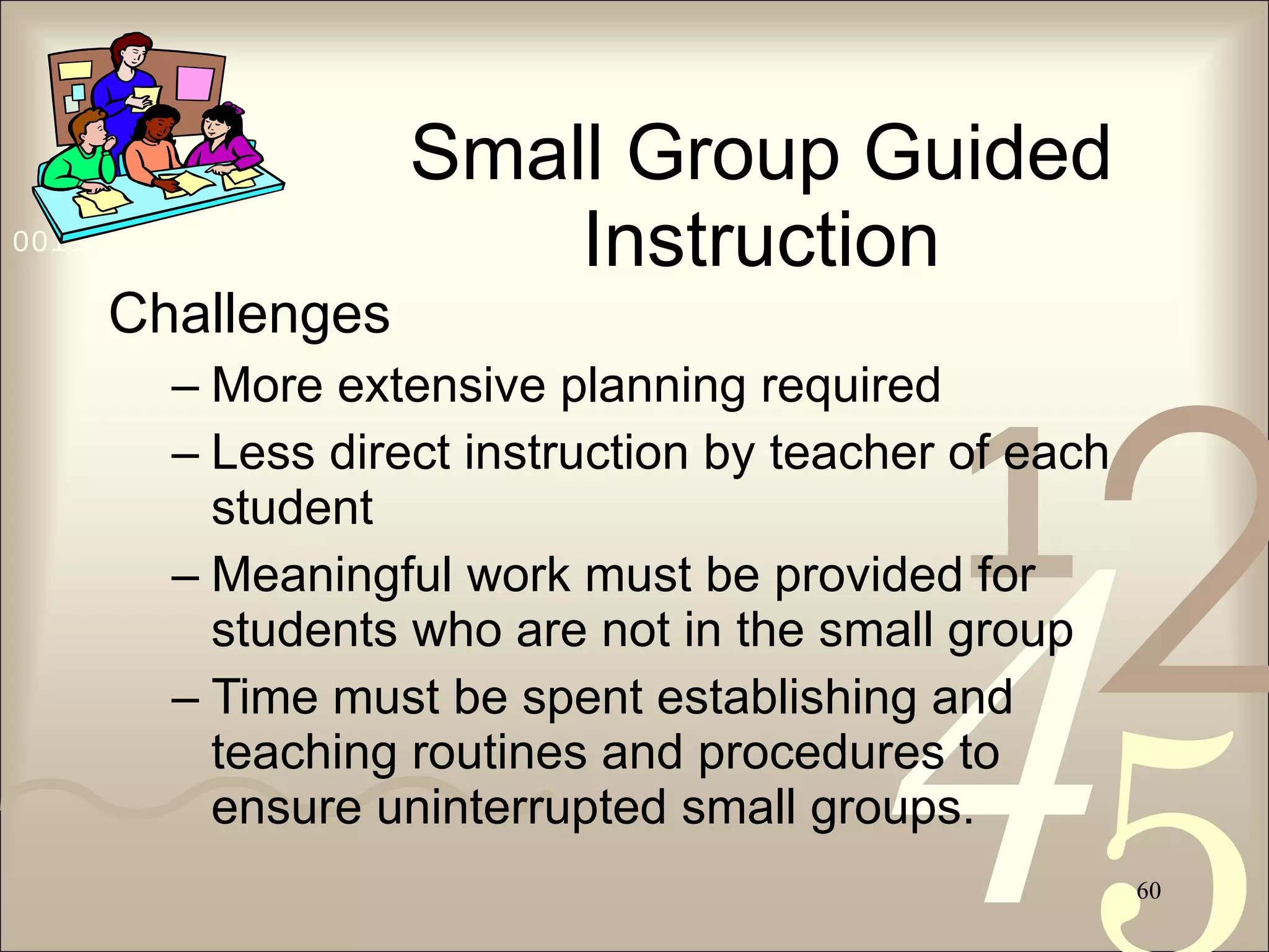 Small Group Guided Instruction Challenges More extensive planning required Less direct instruction by teacher of each student Meaningful work must be provided for students who are not in the small group Time must be spent establishing and teaching routines and procedures to ensure uninterrupted small groups. 