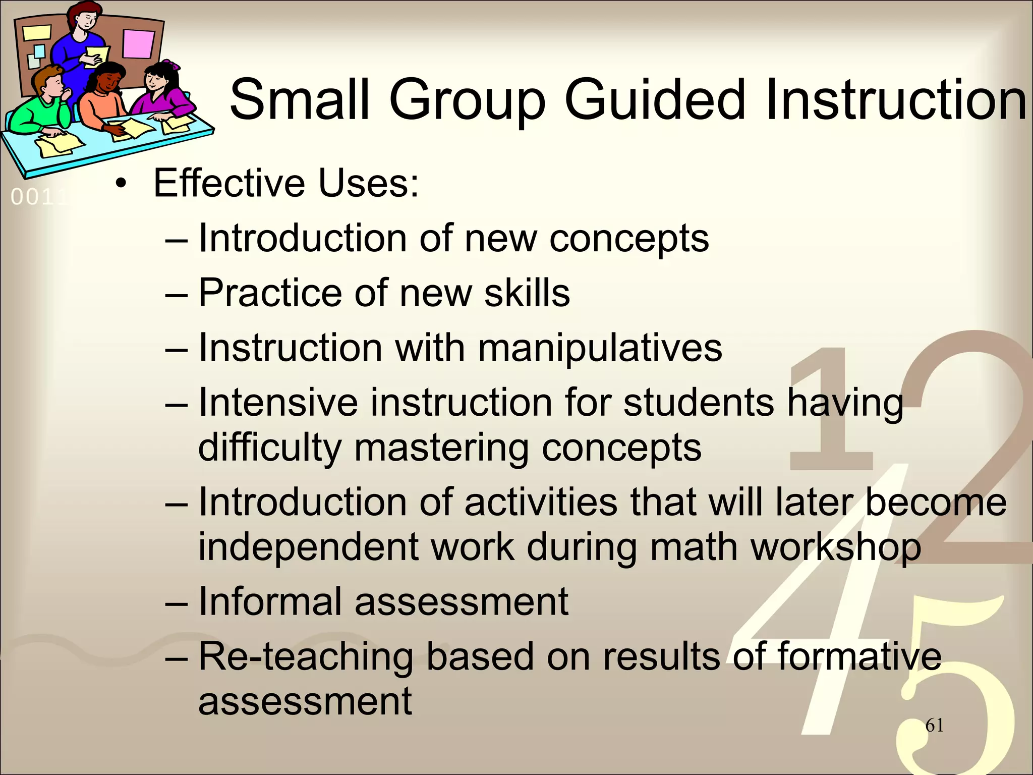 Small Group Guided Instruction Effective Uses: Introduction of new concepts Practice of new skills Instruction with manipulatives Intensive instruction for students having difficulty mastering concepts Introduction of activities that will later become independent work during math workshop Informal assessment Re-teaching based on results of formative assessment 
