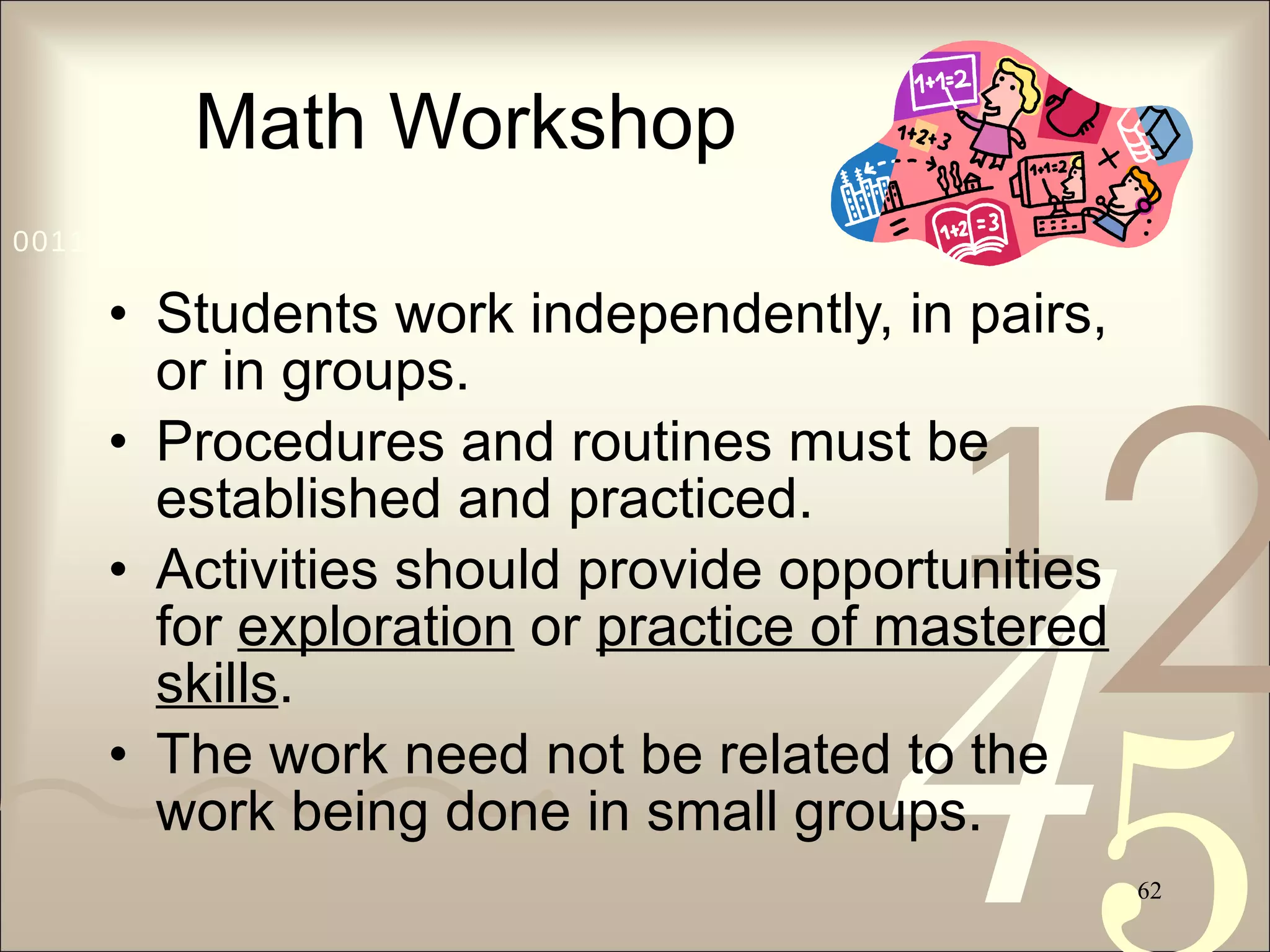 Math Workshop Students work independently, in pairs, or in groups. Procedures and routines must be established and practiced. Activities should provide opportunities for  exploration  or  practice of mastered skills . The work need not be related to the work being done in small groups. 