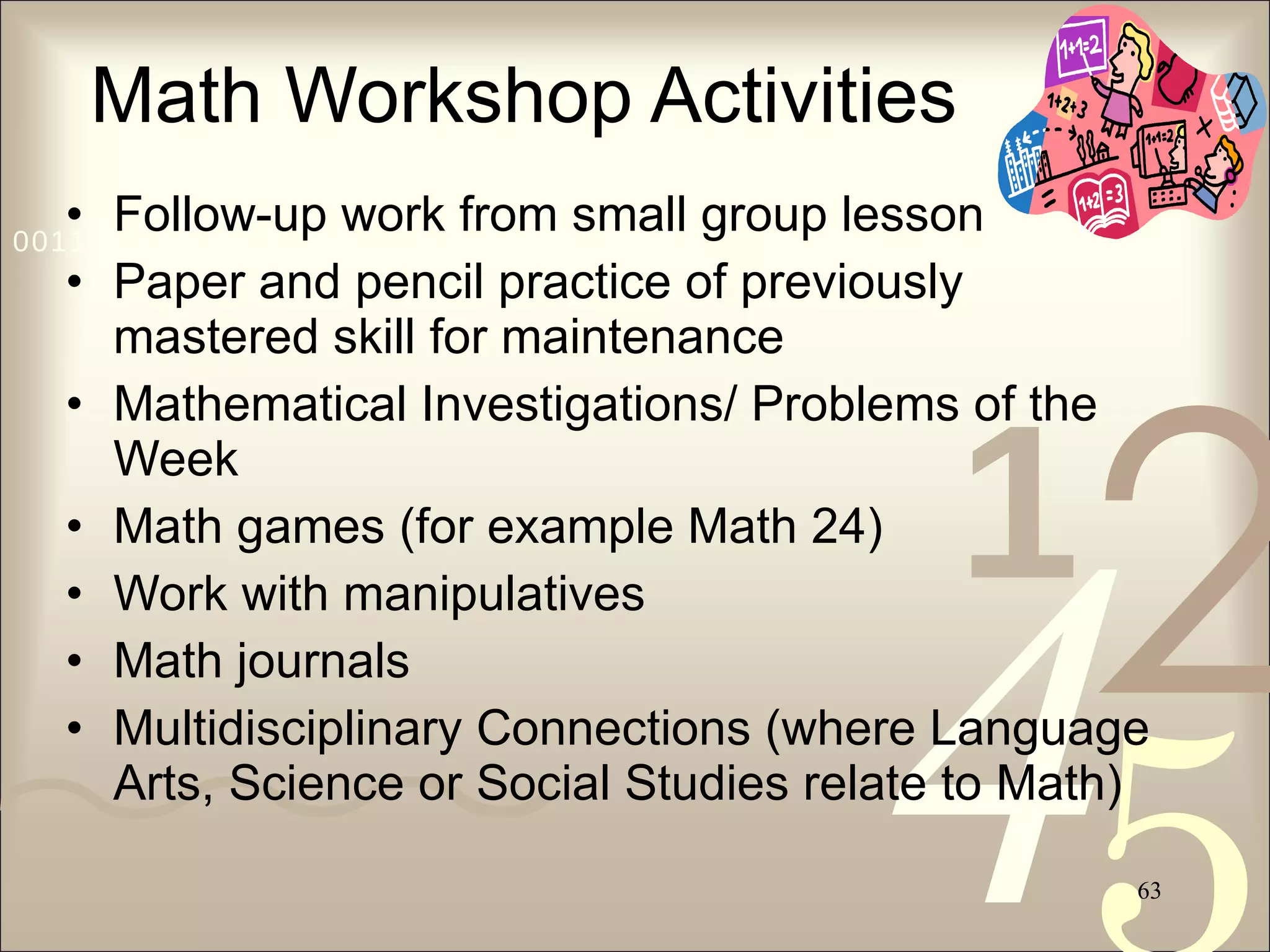 Math Workshop Activities Follow-up work from small group lesson Paper and pencil practice of previously mastered skill for maintenance Mathematical Investigations/ Problems of the Week Math games (for example Math 24) Work with manipulatives Math journals Multidisciplinary Connections (where Language Arts, Science or Social Studies relate to Math) 