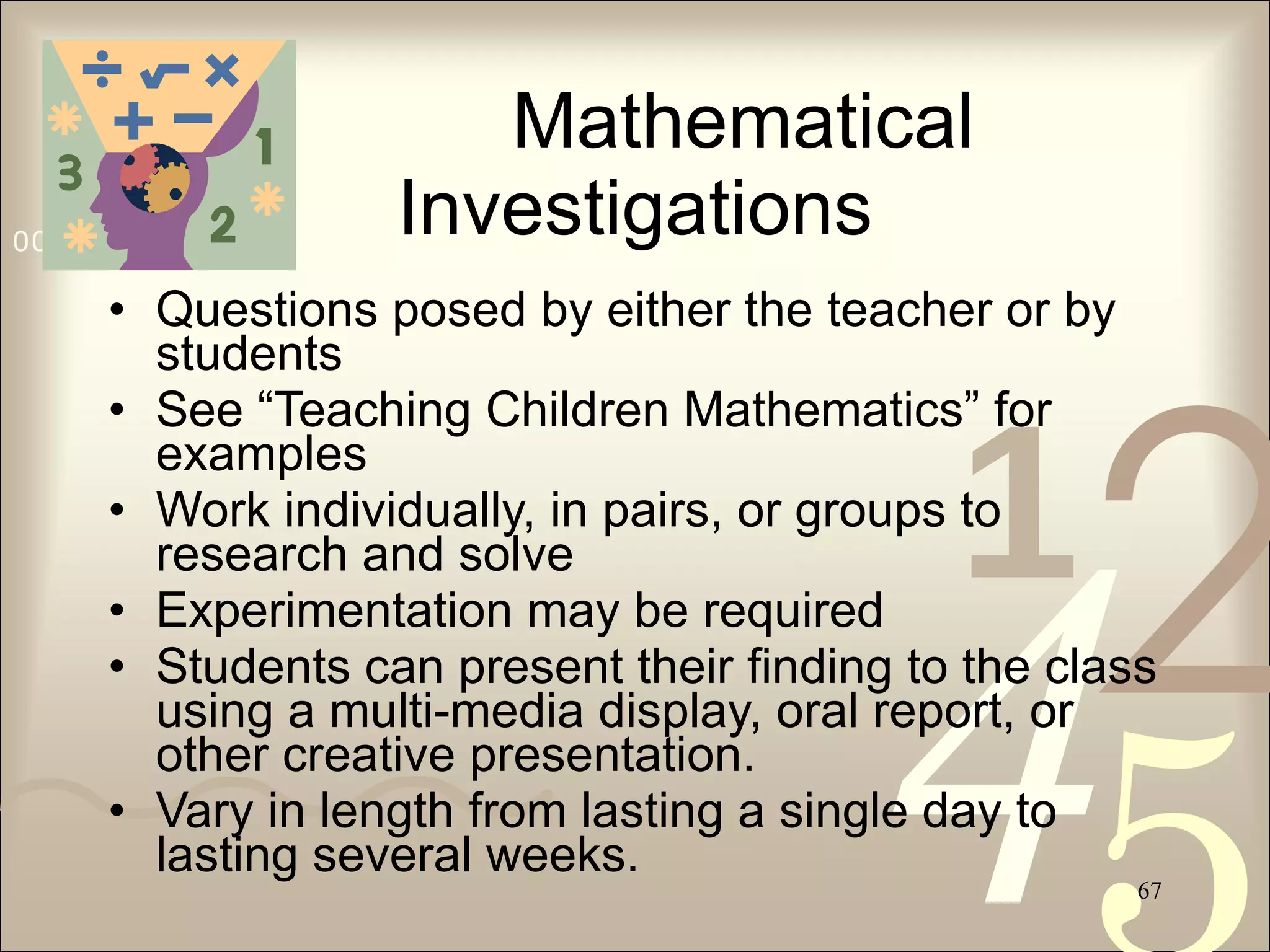 Mathematical Investigations Questions posed by either the teacher or by students See “Teaching Children Mathematics” for examples Work individually, in pairs, or groups to research and solve Experimentation may be required Students can present their finding to the class using a multi-media display, oral report, or other creative presentation. Vary in length from lasting a single day to lasting several weeks. 
