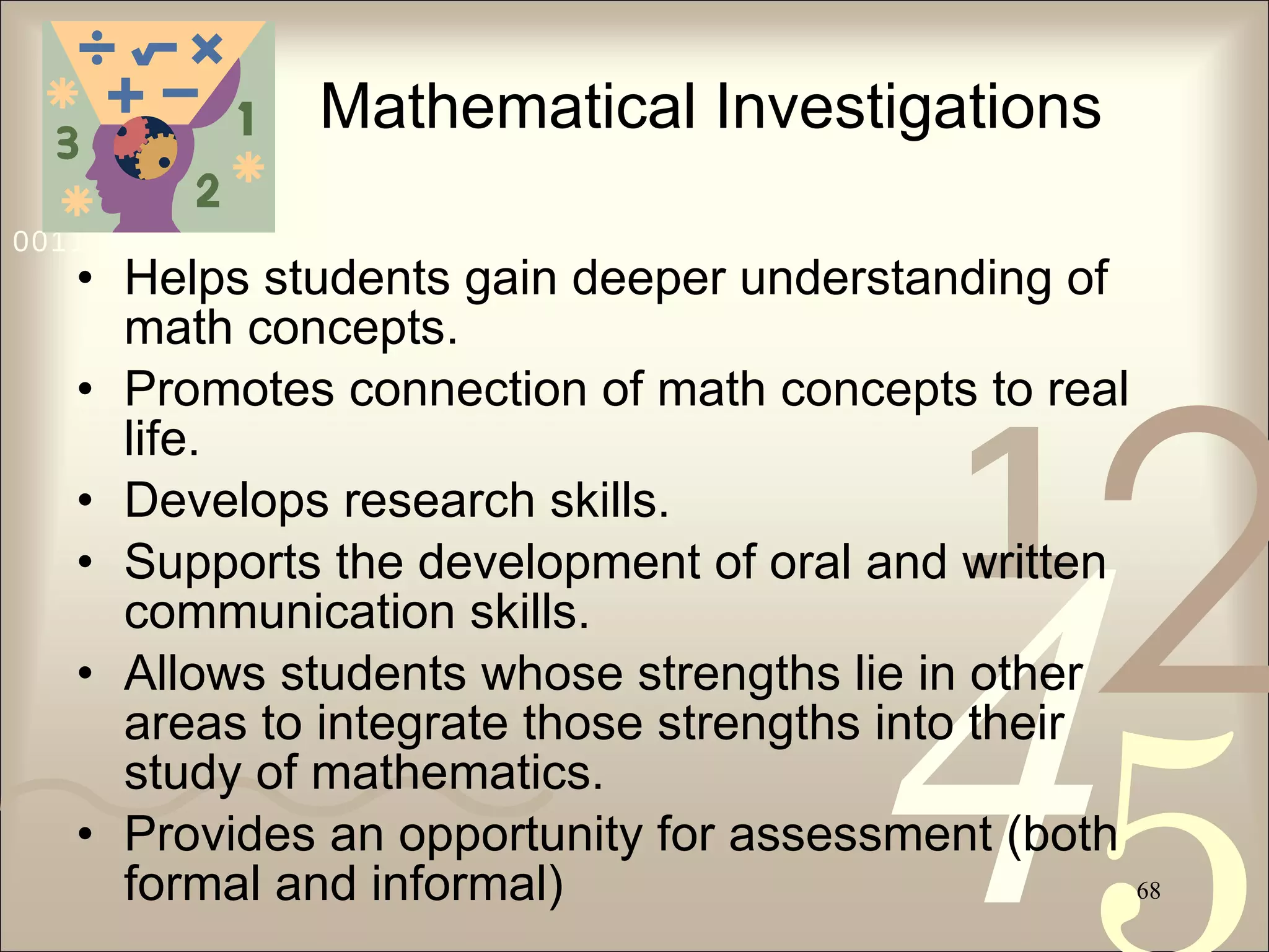 Mathematical Investigations Helps students gain deeper understanding of math concepts. Promotes connection of math concepts to real life. Develops research skills. Supports the development of oral and written communication skills. Allows students whose strengths lie in other areas to integrate those strengths into their study of mathematics. Provides an opportunity for assessment (both formal and informal) 