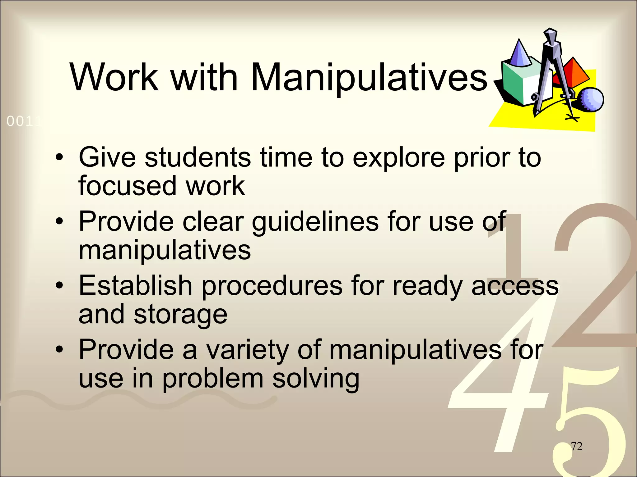 Work with Manipulatives Give students time to explore prior to focused work Provide clear guidelines for use of manipulatives Establish procedures for ready access and storage Provide a variety of manipulatives for use in problem solving 