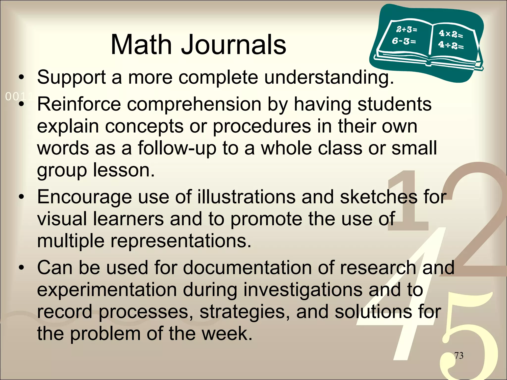 Math Journals Support a more complete understanding. Reinforce comprehension by having students explain concepts or procedures in their own words as a follow-up to a whole class or small group lesson. Encourage use of illustrations and sketches for visual learners and to promote the use of multiple representations. Can be used for documentation of research and experimentation during investigations and to record processes, strategies, and solutions for the problem of the week. 