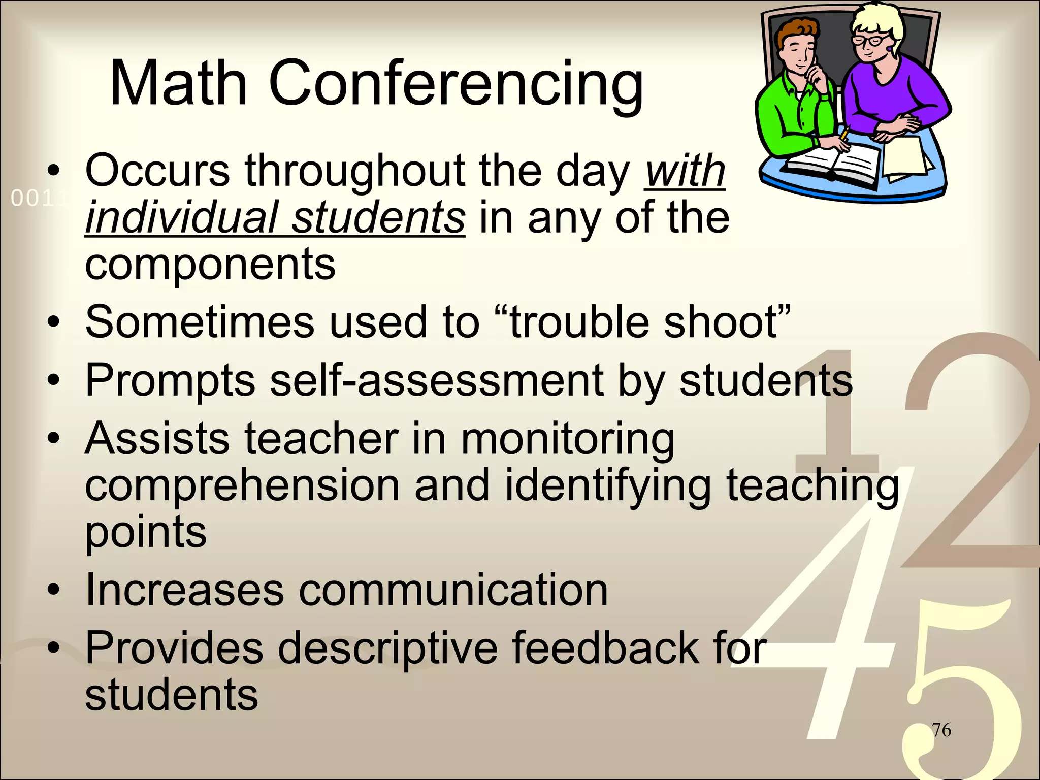 Math Conferencing Occurs throughout the day  with individual students  in any of the components Sometimes used to “trouble shoot” Prompts self-assessment by students Assists teacher in monitoring comprehension and identifying teaching points Increases communication Provides descriptive feedback for students 