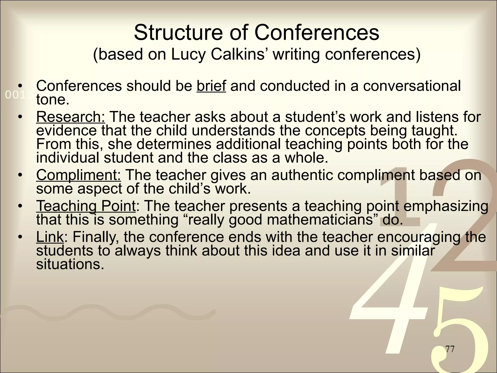 Structure of Conferences (based on Lucy Calkins’ writing conferences) Conferences should be  brief  and conducted in a conversational tone. Research:  The teacher asks about a student’s work and listens for evidence that the child understands the concepts being taught. From this, she determines additional teaching points both for the individual student and the class as a whole. Compliment:  The teacher gives an authentic compliment based on some aspect of the child’s work. Teaching Point : The teacher presents a teaching point emphasizing that this is something “really good mathematicians” do. Link : Finally, the conference ends with the teacher encouraging the students to always think about this idea and use it in similar situations. 