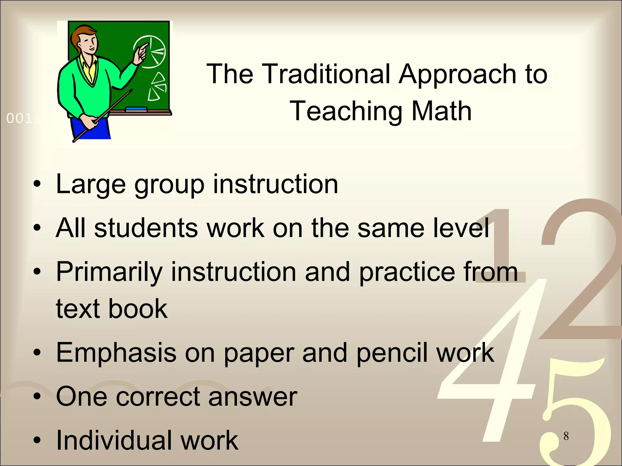 The Traditional Approach to  Teaching Math Large group instruction All students work on the same level Primarily instruction and practice from text book Emphasis on paper and pencil work One correct answer Individual work 