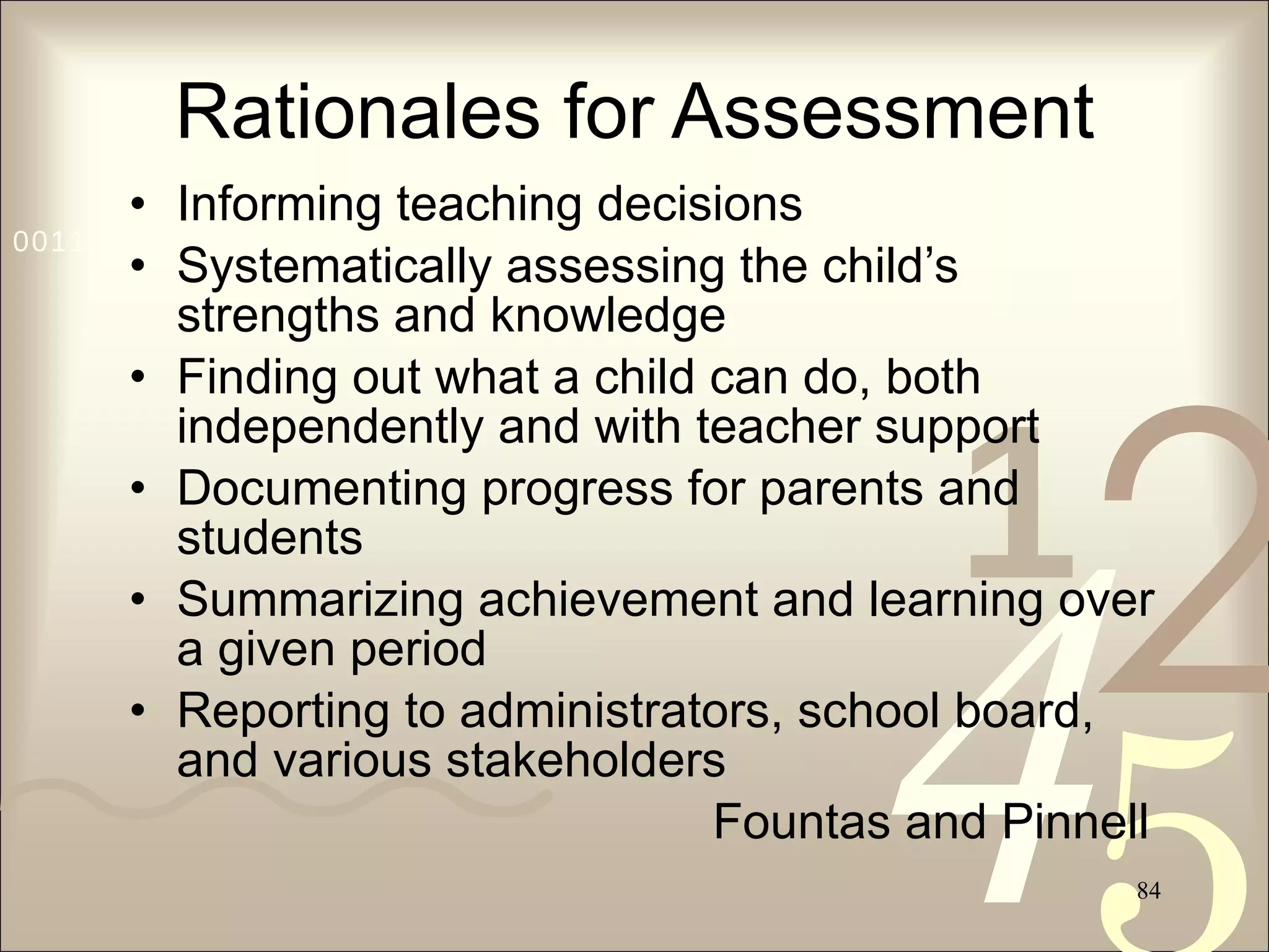 Rationales for Assessment Informing teaching decisions Systematically assessing the child’s strengths and knowledge Finding out what a child can do, both independently and with teacher support Documenting progress for parents and students Summarizing achievement and learning over a given period Reporting to administrators, school board, and various stakeholders Fountas and Pinnell 