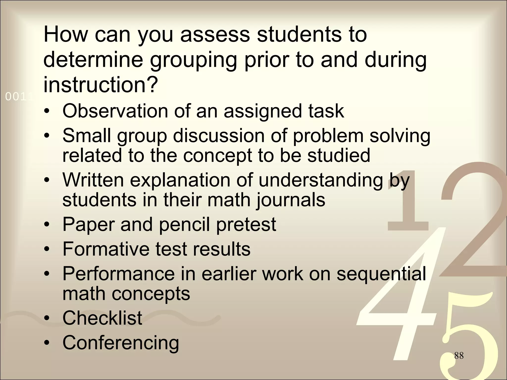 How can you assess students to determine grouping prior to and during instruction? Observation of an assigned task Small group discussion of problem solving related to the concept to be studied Written explanation of understanding by students in their math journals Paper and pencil pretest Formative test results Performance in earlier work on sequential math concepts  Checklist  Conferencing 