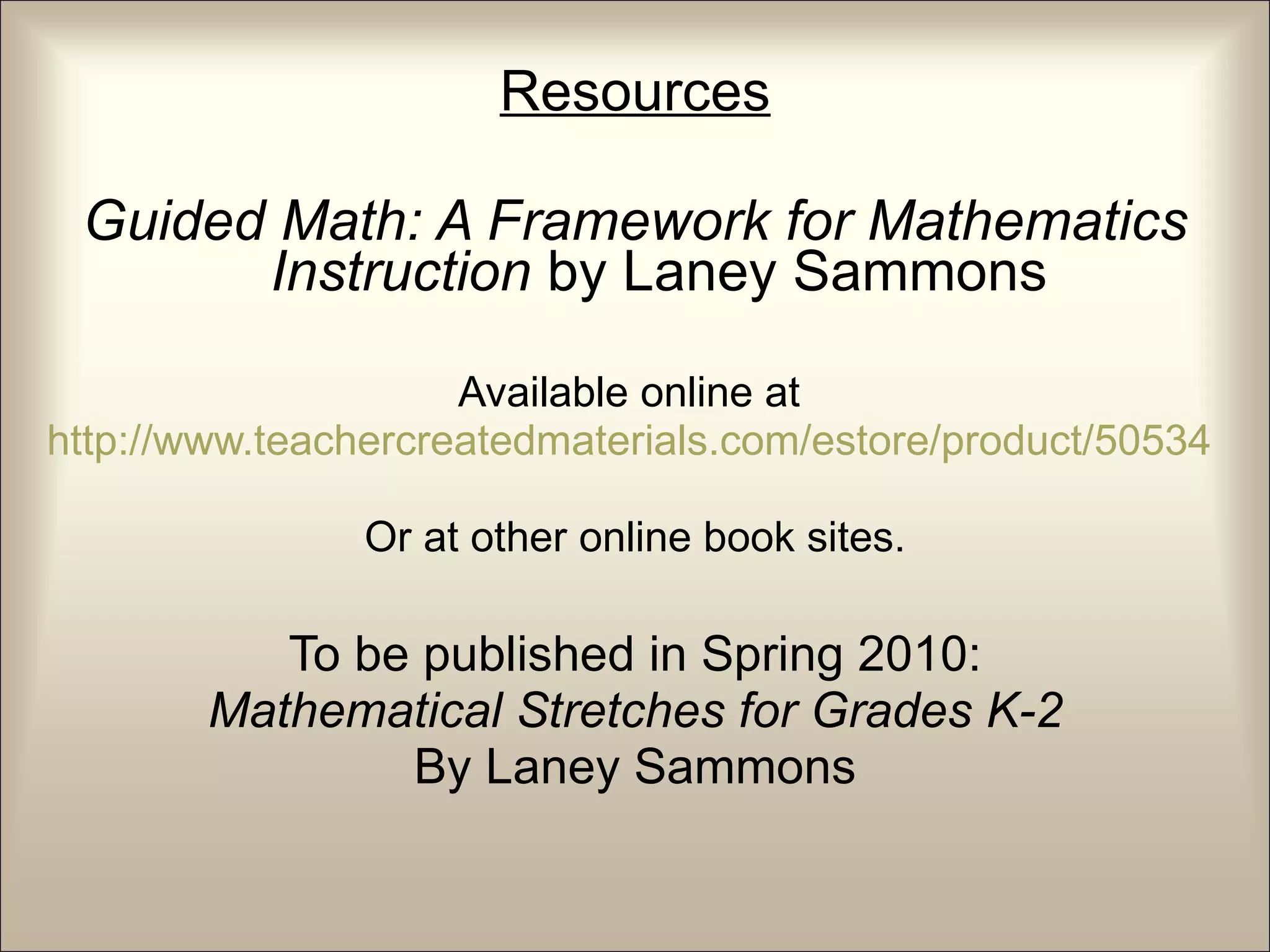 Resources Guided Math: A Framework for Mathematics Instruction  by Laney Sammons Available online at  http://www.teachercreatedmaterials.com/estore/product/50534   Or at other online book sites. To be published in Spring 2010: Mathematical Stretches for Grades K-2 By Laney Sammons 