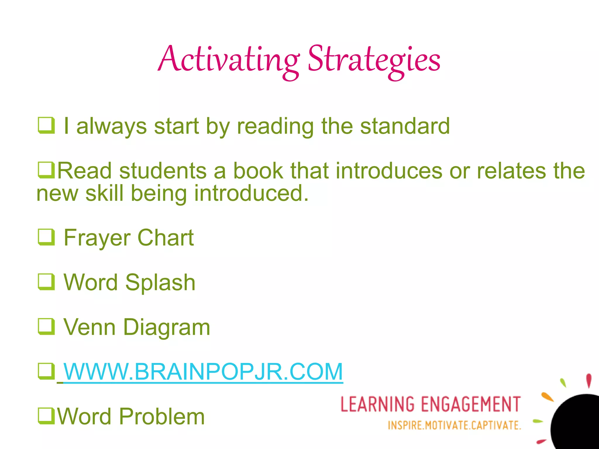 Activating Strategies
 I always start by reading the standard
Read students a book that introduces or relates the
new skill being introduced.
 Frayer Chart
 Word Splash
 Venn Diagram
 WWW.BRAINPOPJR.COM
Word Problem
 