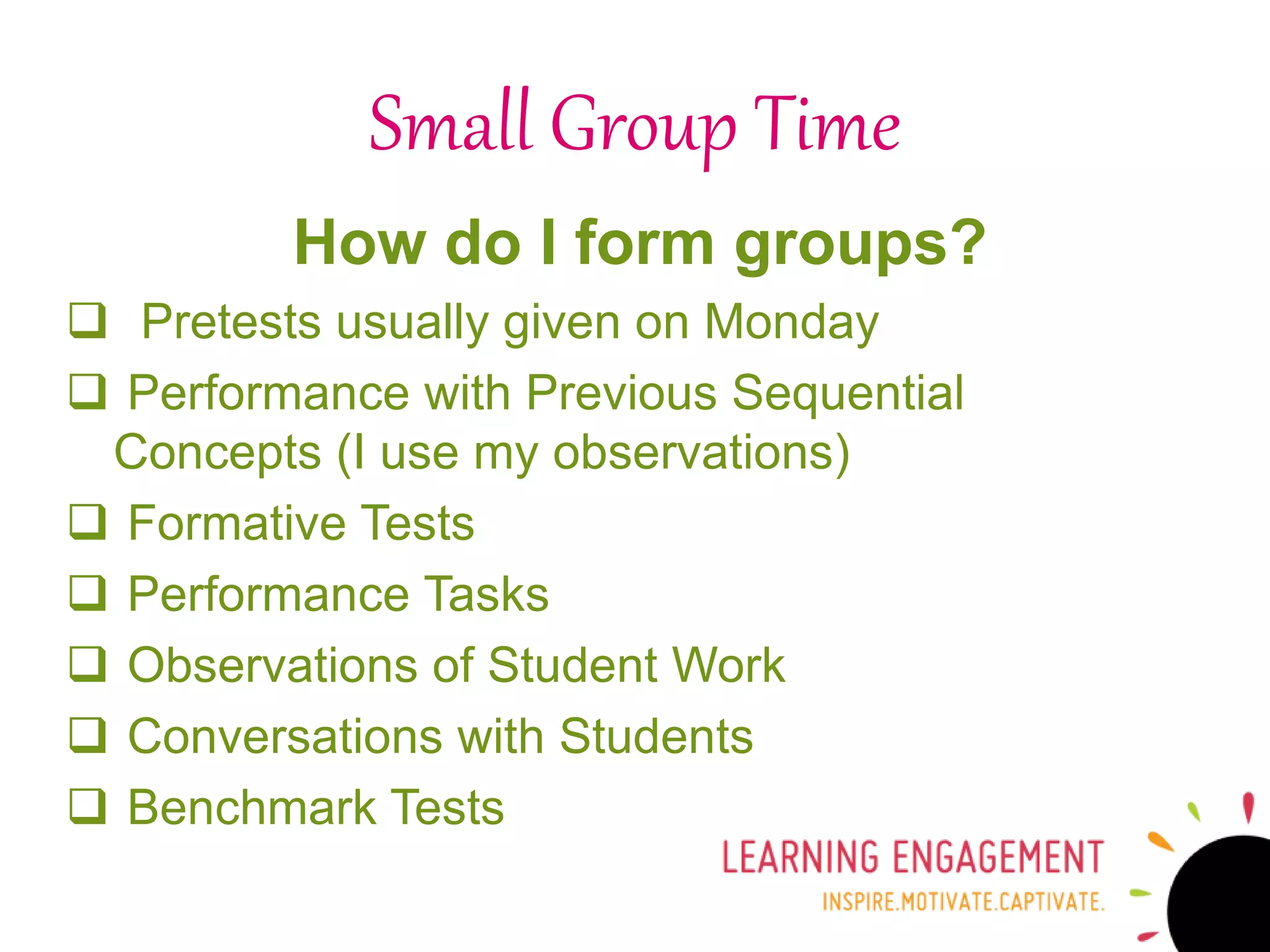 How do I form groups?
 Pretests usually given on Monday
 Performance with Previous Sequential
Concepts (I use my observations)
 Formative Tests
 Performance Tasks
 Observations of Student Work
 Conversations with Students
 Benchmark Tests
Small Group Time
 