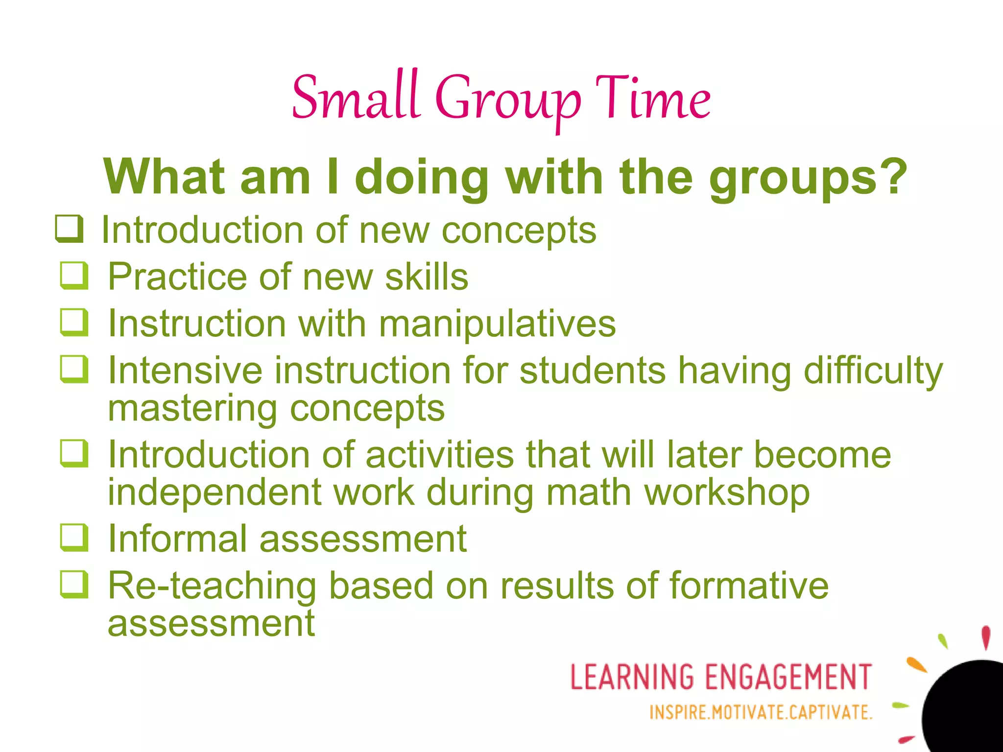What am I doing with the groups?
 Introduction of new concepts
 Practice of new skills
 Instruction with manipulatives
 Intensive instruction for students having difficulty
mastering concepts
 Introduction of activities that will later become
independent work during math workshop
 Informal assessment
 Re-teaching based on results of formative
assessment
Small Group Time
 
