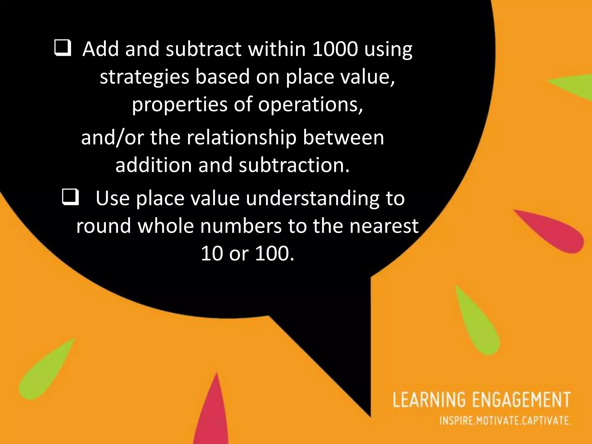  Add and subtract within 1000 using
strategies based on place value,
properties of operations,
and/or the relationship between
addition and subtraction.
 Use place value understanding to
round whole numbers to the nearest
10 or 100.
 