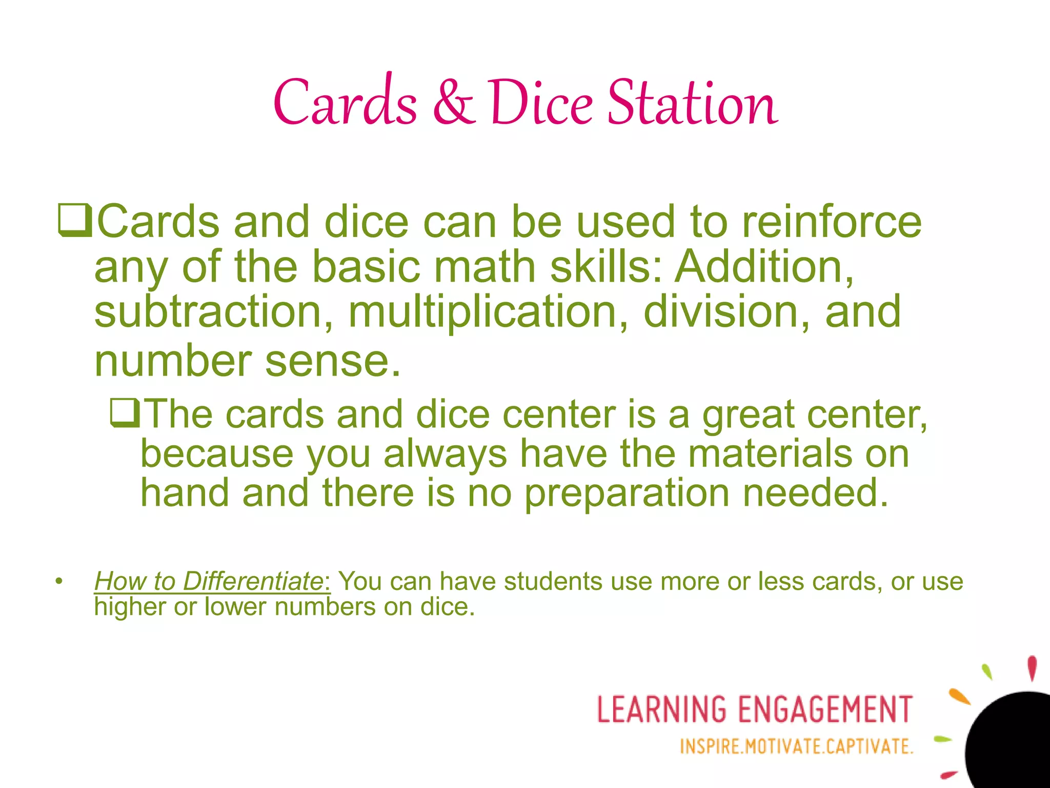 Cards & Dice Station
Cards and dice can be used to reinforce
any of the basic math skills: Addition,
subtraction, multiplication, division, and
number sense.
The cards and dice center is a great center,
because you always have the materials on
hand and there is no preparation needed.
• How to Differentiate: You can have students use more or less cards, or use
higher or lower numbers on dice.
 