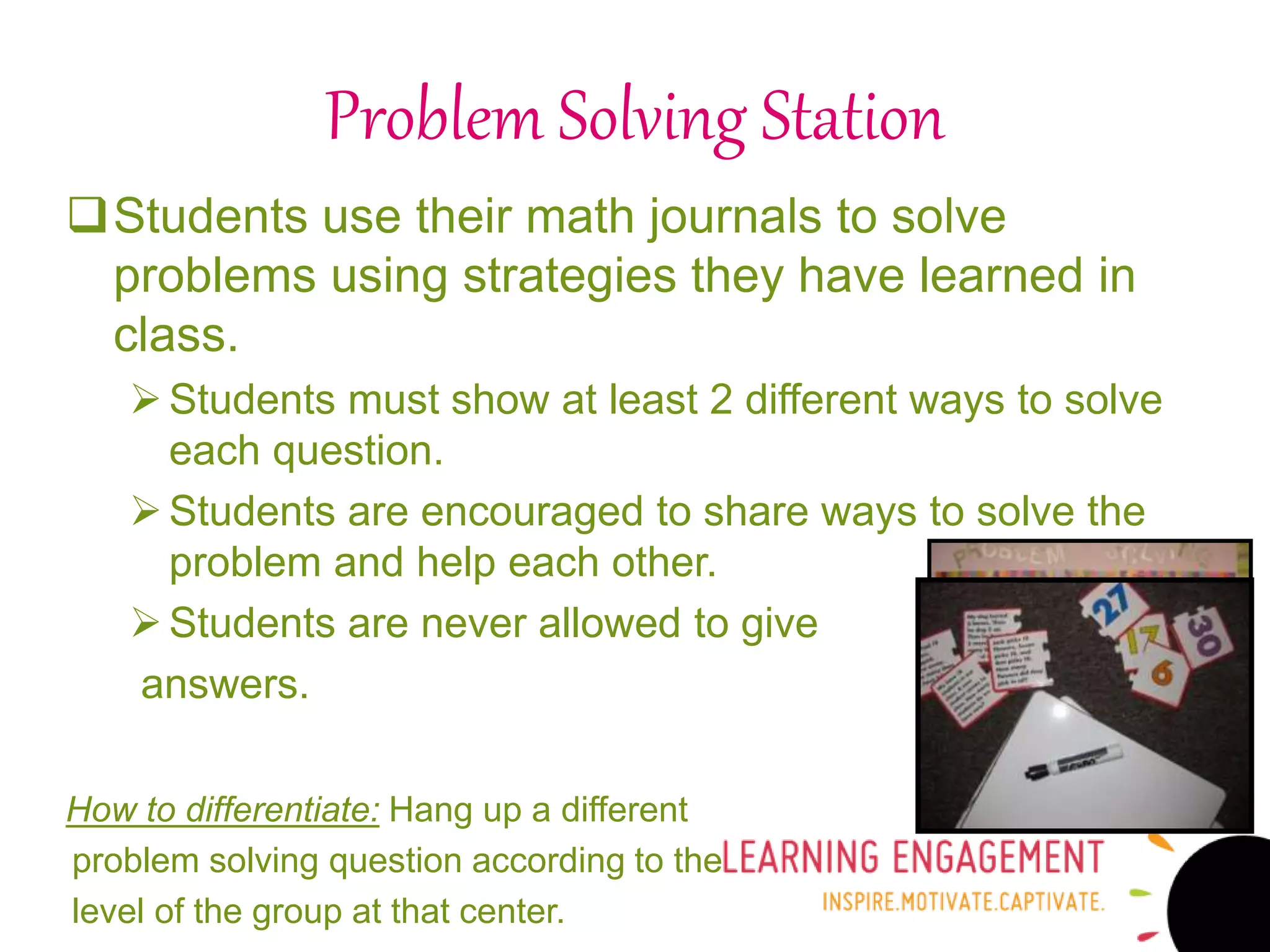 Problem Solving Station
Students use their math journals to solve
problems using strategies they have learned in
class.
Students must show at least 2 different ways to solve
each question.
Students are encouraged to share ways to solve the
problem and help each other.
Students are never allowed to give
answers.
How to differentiate: Hang up a different
problem solving question according to the
level of the group at that center.
 