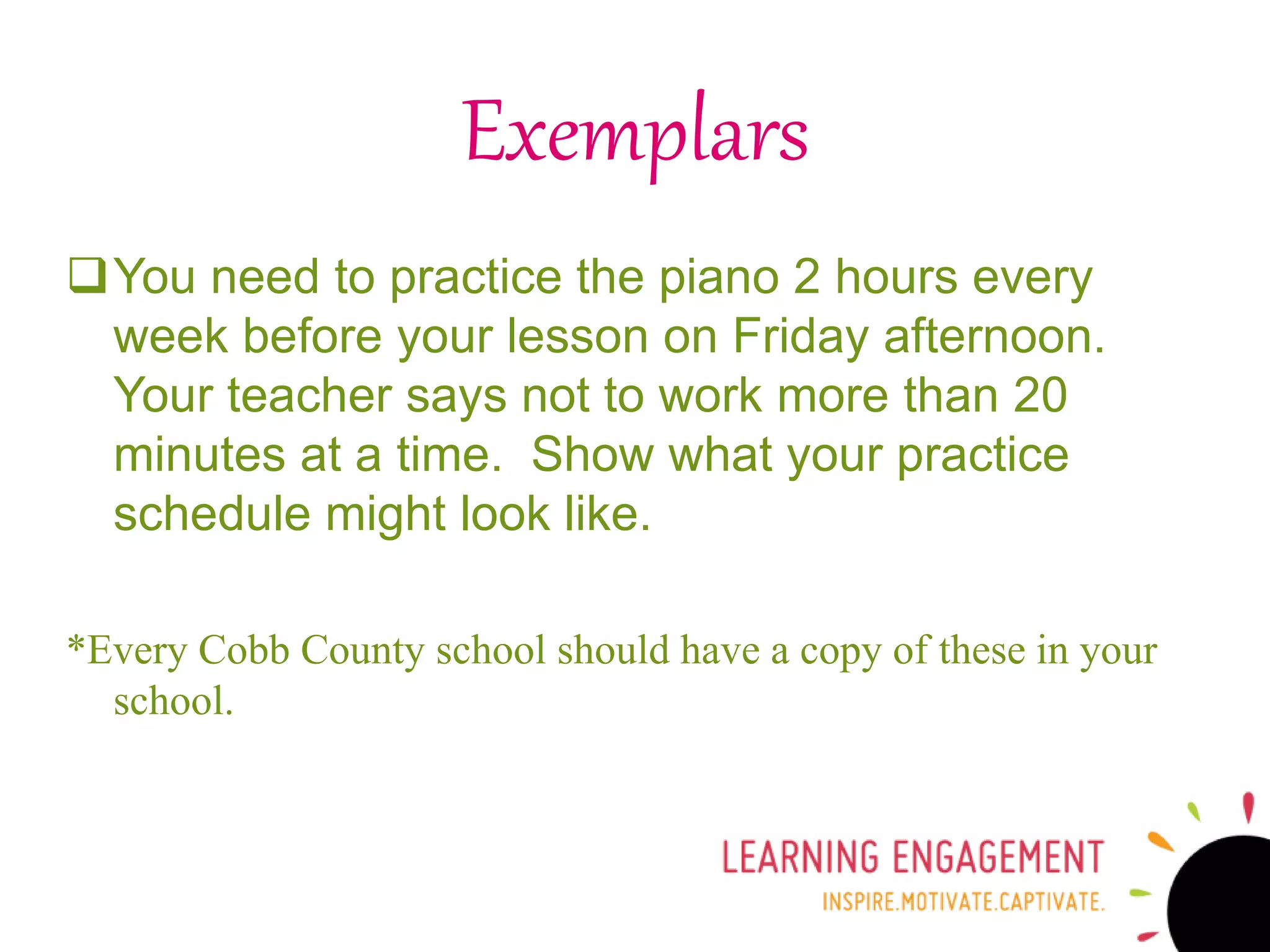 Exemplars
You need to practice the piano 2 hours every
week before your lesson on Friday afternoon.
Your teacher says not to work more than 20
minutes at a time. Show what your practice
schedule might look like.
*Every Cobb County school should have a copy of these in your
school.
 