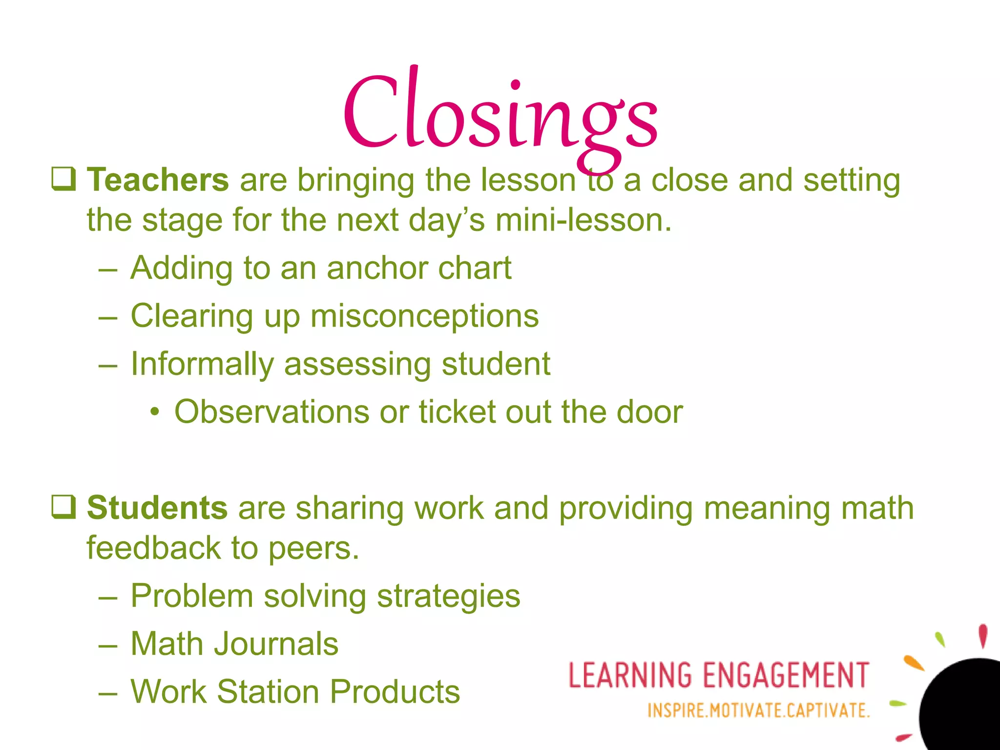  Teachers are bringing the lesson to a close and setting
the stage for the next day’s mini-lesson.
– Adding to an anchor chart
– Clearing up misconceptions
– Informally assessing student
• Observations or ticket out the door
 Students are sharing work and providing meaning math
feedback to peers.
– Problem solving strategies
– Math Journals
– Work Station Products
Closings
 