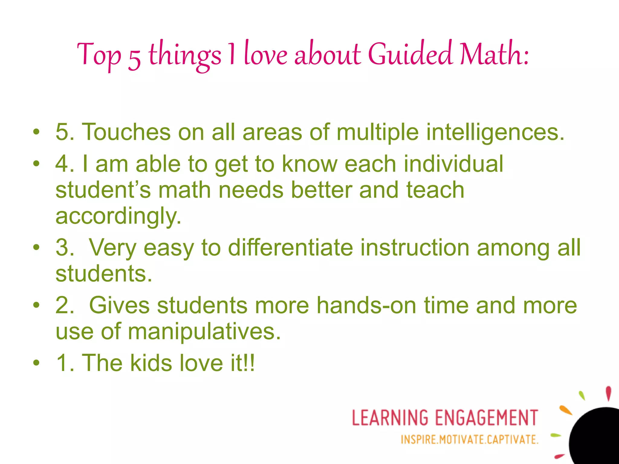 Top 5 things I love about Guided Math:
• 5. Touches on all areas of multiple intelligences.
• 4. I am able to get to know each individual
student’s math needs better and teach
accordingly.
• 3. Very easy to differentiate instruction among all
students.
• 2. Gives students more hands-on time and more
use of manipulatives.
• 1. The kids love it!!
 