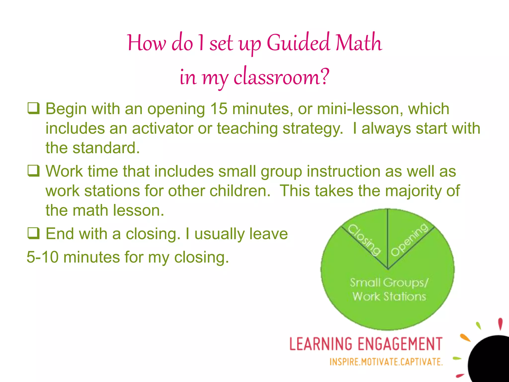  Begin with an opening 15 minutes, or mini-lesson, which
includes an activator or teaching strategy. I always start with
the standard.
 Work time that includes small group instruction as well as
work stations for other children. This takes the majority of
the math lesson.
 End with a closing. I usually leave
5-10 minutes for my closing.
How do I set up Guided Math
in my classroom?
 