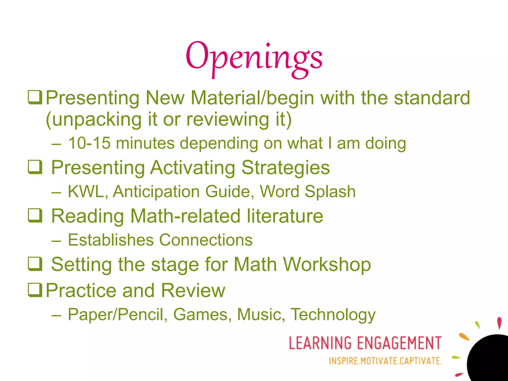 Presenting New Material/begin with the standard
(unpacking it or reviewing it)
– 10-15 minutes depending on what I am doing
 Presenting Activating Strategies
– KWL, Anticipation Guide, Word Splash
 Reading Math-related literature
– Establishes Connections
 Setting the stage for Math Workshop
Practice and Review
– Paper/Pencil, Games, Music, Technology
Openings
 
