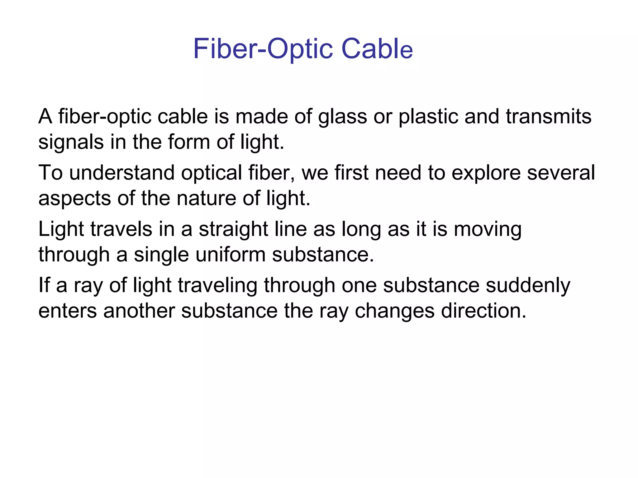 Fiber-Optic Cable

A fiber-optic cable is made of glass or plastic and transmits
signals in the form of light.
To understand optical fiber, we first need to explore several
aspects of the nature of light.
Light travels in a straight line as long as it is moving
through a single uniform substance.
If a ray of light traveling through one substance suddenly
enters another substance the ray changes direction.
 