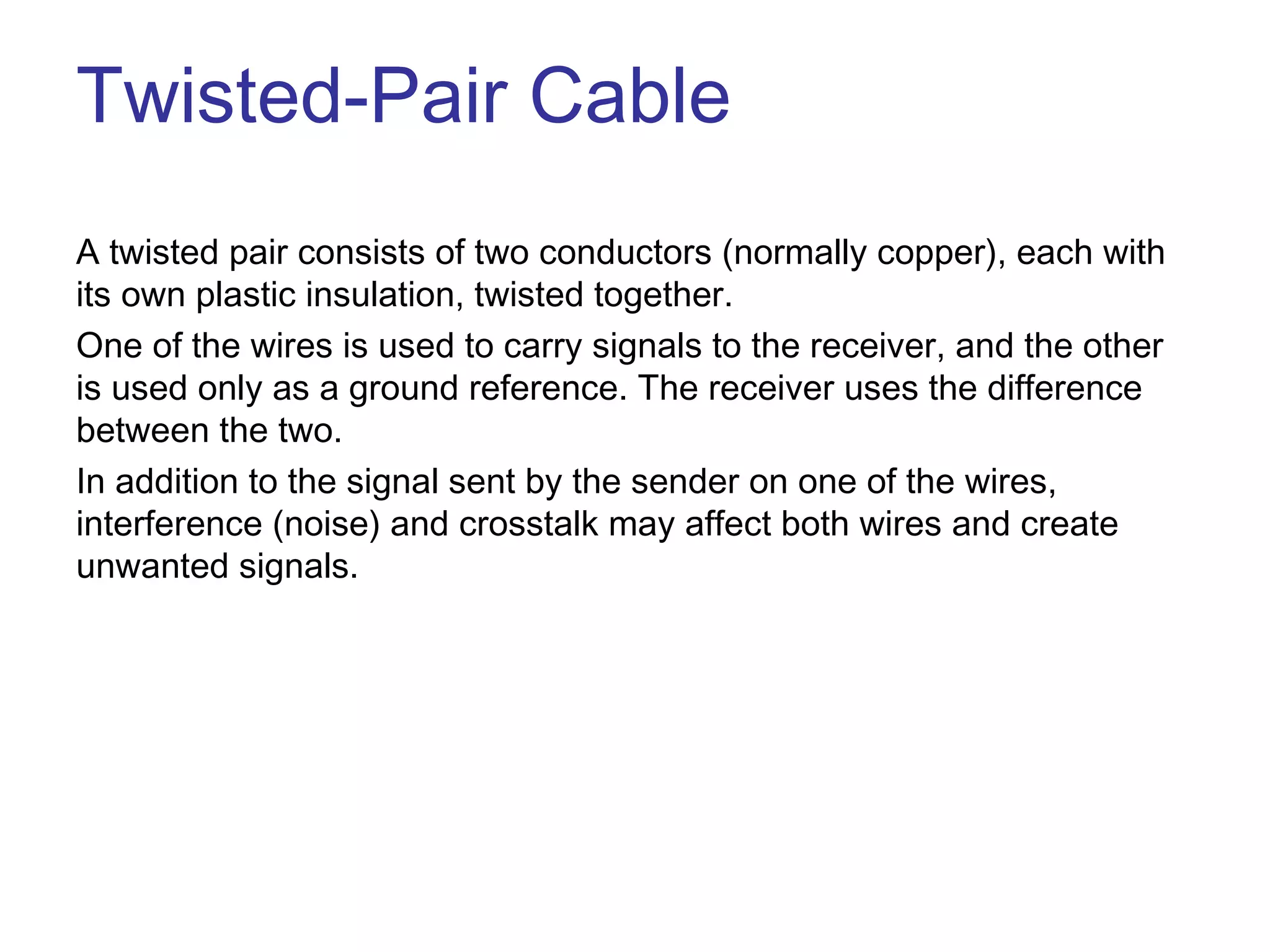 Twisted-Pair Cable
A twisted pair consists of two conductors (normally copper), each with
its own plastic insulation, twisted together.
One of the wires is used to carry signals to the receiver, and the other
is used only as a ground reference. The receiver uses the difference
between the two.
In addition to the signal sent by the sender on one of the wires,
interference (noise) and crosstalk may affect both wires and create
unwanted signals.
 