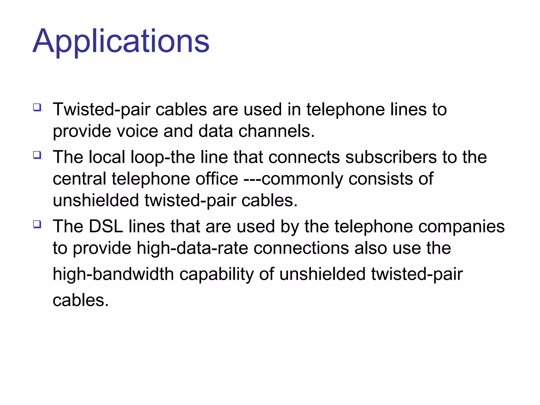 Applications
   Twisted-pair cables are used in telephone lines to
    provide voice and data channels.
   The local loop-the line that connects subscribers to the
    central telephone office ---commonly consists of
    unshielded twisted-pair cables.
   The DSL lines that are used by the telephone companies
    to provide high-data-rate connections also use the
    high-bandwidth capability of unshielded twisted-pair
    cables.
 