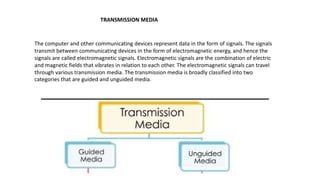 The computer and other communicating devices represent data in the form of signals. The signals
transmit between communicating devices in the form of electromagnetic energy, and hence the
signals are called electromagnetic signals. Electromagnetic signals are the combination of electric
and magnetic fields that vibrates in relation to each other. The electromagnetic signals can travel
through various transmission media. The transmission media is broadly classified into two
categories that are guided and unguided media.
TRANSMISSION MEDIA
 