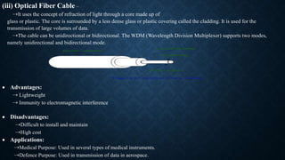(iii) Optical Fiber Cable –
⇢It uses the concept of refraction of light through a core made up of
glass or plastic. The core is surrounded by a less dense glass or plastic covering called the cladding. It is used for the
transmission of large volumes of data.
⇢The cable can be unidirectional or bidirectional. The WDM (Wavelength Division Multiplexer) supports two modes,
namely unidirectional and bidirectional mode.
 Advantages:
⇢ Lightweight
⇢ Immunity to electromagnetic interference
 Disadvantages:
⇢Difficult to install and maintain
⇢High cost
 Applications:
⇢Medical Purpose: Used in several types of medical instruments.
⇢Defence Purpose: Used in transmission of data in aerospace.
 