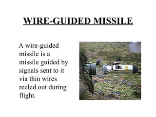 WIRE-GUIDED MISSILE A wire-guided missile is a missile guided by signals sent to it via thin wires reeled out during flight.
